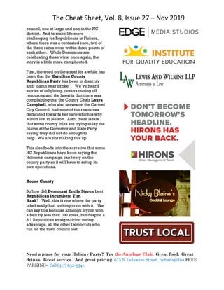The Cheat Sheet, Vol. 8, Issue 27 – Nov 2019
Need a place for your Holiday Party? Try the Antelope Club. Great food. Great
drinks. Great service. And great pricing. 615 N Delaware Street, Indianapolis• FREE
PARKING• Call (317) 632-5541.
council, one at large and one in the NC
district. And to make life more
challenging for Republicans in Fishers,
where there was a contested race, two of
the three races were within three points of
each other. While Democrats are
celebrating these wins, once again, the
story is a little more complicated.
First, the word on the street for a while has
been that the Hamilton County
Republican Party has been in disarray
and “damn near broke”. We’ve heard
stories of infighting, donors cutting off
resources and the latest is that there was
complaining that the County Chair Laura
Campbell, who also serves on the Carmel
City Council, had most of the resources
dedicated towards her race which is why
Minott lost to Nelson. Also, there is talk
that some county folks are trying to lay the
blame at the Governor and State Party
saying they did not do enough to
help. We are not making this up.
This also feeds into the narrative that some
HC Republicans have been saying the
Holcomb campaign can’t rely on the
county party so it will have to set up its
own operations.
Boone County
So how did Democrat Emily Styron beat
Republican incumbent Tim
Haak? Well, this is one where the party
label really had nothing to do with it. We
can say this because although Styron won,
albeit by less than 100 votes, but despite a
3:1 Republican straight-ticket voting
advantage, all the other Democrats who
ran for the town council lost.
 