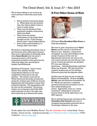 The Cheat Sheet, Vol. 8, Issue 27 – Nov 2019
Need a place for your Holiday Party? Try the Antelope Club. Great food. Great
drinks. Great service. And great pricing. 615 N Delaware Street, Indianapolis• FREE
PARKING• Call (317) 632-5541.
We’ve been talking to our sources up
north and here’s what they came back
with…
 Styron had the momentum going
in. While Haak won the election
day vote, Styron killed it when it
came to early voting.
 There was the Sycamore Flats
apartment complex controversy
which hurt Haak.
 There were two school
referendums on the ballot which
brought out the “Volvo Driving
Soccer mom” which helped Stryon.
 Some of the national issues (i.e.,
Trump) didn’t hurt either.
We think it’s interesting that Styron won in
part because of the referendum because
there was a referendum in Zionsville back
when Susan Brooks won her party’s
nomination back in 2012 and the
conventional wisdom is that gave her the
1000-vote edge over second-place
finisher David McIntosh.
Speaking of Congress, there is some
debate over whether the fifth
congressional district is a lot more
competitive today than in the last
election. The answer is yes and no.
While Democrats did make inroads and
swept the northern part of Marion County,
Republicans still dominated or grew their
political footprints. The big question will
be who are the nominees? The private
chatter we’re hearing is that If the GOP
picks someone too far to the right, that
seat could end up in Democratic hands.
A Few Other Items of Note
TCS hears Vice-President Mike Pence is
Indy this weekend.
We have to give a big shout out to Tyler
Moore and his victory in the Kokomo
Mayor’s race. Kokomo, a democratic
stronghold, not only elected Moore with
nearly 70 percent of the vote but
Republicans had all but one seat on the
city council and that one was still up in the
air by 10 votes the last time we checked.
FYI, two were African-
Americans. Internal September polls had
Moore up 30 points. We also heard that
negative mailers sent out by the State
Democrat party had the opposite effect.
Another race we kept an eye on was the
Mayor of Greensburg. 26-year old Josh
Marsh, beat the Democrat incumbent, 65-
35. Marsh not only won a contested
primary and bear the incumbent, but he
did it while finishing law
school. Apparently, there is a “youth
movement” taking place in Decatur
County which is worth exploring in our
LNG capacity.
We’re told the Democratic victories on the
Columbus City-Council were due to
changing demographics primarily due to
Cummings’ influence in the area.
 