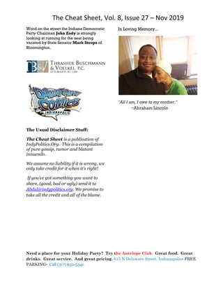 The Cheat Sheet, Vol. 8, Issue 27 – Nov 2019
Need a place for your Holiday Party? Try the Antelope Club. Great food. Great
drinks. Great service. And great pricing. 615 N Delaware Street, Indianapolis• FREE
PARKING• Call (317) 632-5541.
Word on the street the Indiana Democratic
Party Chairman John Zody is strongly
looking at running for the seat being
vacated by State Senator Mark Stoops of
Bloomington.
The Usual Disclaimer Stuff:
The Cheat Sheet is a publication of
IndyPolitics.Org. This is a compilation
of pure gossip, rumor and blatant
innuendo.
We assume no liability if it is wrong, we
only take credit for it when it’s right!
If you’ve got something you want to
share, (good, bad or ugly) send it to
Abdul@indypolitics.org. We promise to
take all the credit and all of the blame.
In Loving Memory...
"All I am, I owe to my mother."
~Abraham Lincoln
 