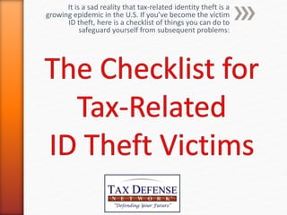It is a sad reality that tax-related identity theft is a
growing epidemic in the U.S. If you’ve become the victim
ID theft, here is a checklist of things you can do to
safeguard yourself from subsequent problems:
 