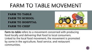 FARM TO TABLE
FARM TO SCHOOL
FARM TO HOSPITAL
FARM TO CHEF
Farm-to-table refers to a movement concerned with producing
food locally and delivering that food to local consumers.
Linked to the local food movement, the movement is promoted
by some in the agriculture, food service, and restaurant
communities.
 