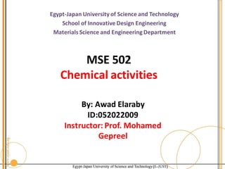 Egypt-Japan University of Science and Technology
School of Innovative Design Engineering
Materials Science and Engineering Department
MSE 502
Chemical activities
By: Awad Elaraby
ID:052022009
Instructor: Prof. Mohamed
Gepreel
 