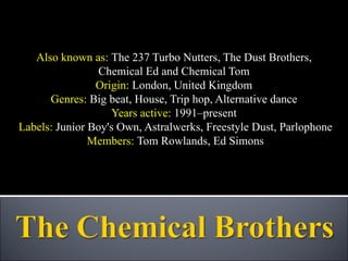 Also known as:  The 237 Turbo Nutters, The Dust Brothers,  Chemical Ed and Chemical Tom  Origin:  London, United Kingdom  Genres:  Big beat, House, Trip hop, Alternative dance  Years active:  1991–present  Labels:  Junior Boy's Own, Astralwerks, Freestyle Dust, Parlophone Members:  Tom Rowlands, Ed Simons 