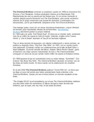 The Chemical Brothers comenzó su andadura cuando en 1989 se conocieron Ed
Simons y Tom Rowlands. Ambos estudiaban historia en la Manchester Poli.
Rápidamente les unió su pasión por las fiestas rave. En un primer momento el
nombre elegido para la formación era The Dust Brothers, pero pronto recibieron
noticias de un grupo americano que poseía los derechos y amenazaba con
denunciarlos, por lo que finalmente adoptaron el de The Chemical Brothers.
Tras trabajar juntos como dj´s en varias discotecas londinenses y hacer infinidad
de remixes para importantes artistas de primera línea, The Chemical
Brothers decidieron grabar su propio material.
En 1995 sale a la venta “Exit Planet Dust”. El disco es un rotundo éxito, vendiendo
mas de un millón de copias en todo el mundo. Además, singles como “Leave
Home” y “Life Is Sweet” alcanzan el Top-20 en las listas inglesas.
Tras un largo periodo de descanso, con alguna colaboración y varios remixes, se
publica su segundo disco, “Dig Your Own Hole”, en 1997, con un sonido mucho
mas elaborado. El trabajo cuenta con colaboraciones de la talla de Beth Orton y
Noel Gallagher. El primer sencillo del álbum, titulado “Block Rockin’ Beats”, gana
el Grammy a la mejor canción instrumental de rock y The Chemical Brother
consiguen un disco de oro por vender medio millón de copias en Estados Unidos.
En 1999 aparece el que es considerado como su mejor trabajo, “Surrender”. Con
el tema “Hey Boys Hey Girls”, The Chemical Brothers alcanzan el numero uno de
las listas de medio mundo. El disco cuenta con la colaboración de Jonathan
Donahue.
En el año 2002 The Chemical Brothers publican “Come With Us”, un disco que
se aleja un poco del sonido que había caracterizado hasta entonces a los
Chemical Brothers. Quizás por eso el disco obtuvo un discreto resultado en las
listas.
“The Singles 93-03” es el recopilatorio con el que The Chemical Brothers celebran
sus diez años sobre los escenarios. El álbum recoge lo mejor de este dúo
británico, que se aupa, una vez más, en las listas de éxitos.
 