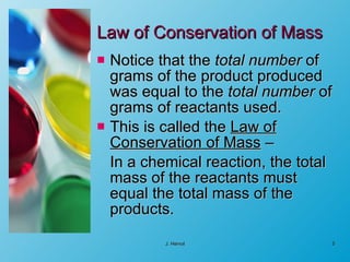 Law of Conservation of Mass Notice that the  total number  of grams of the product produced was equal to the  total number  of grams of reactants used. This is called the  Law of Conservation of Mass  – In a chemical reaction, the total mass of the reactants must equal the total mass of the products.  J. Hervol 