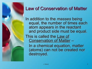 Law of Conservation of Matter In addition to the  masses  being equal, the number of times each atom appears in the reactant and product side must be equal. This is called the  Law of Conservation of Matter  – In a chemical equation, matter (atoms) can not be created nor destroyed. J. Hervol 
