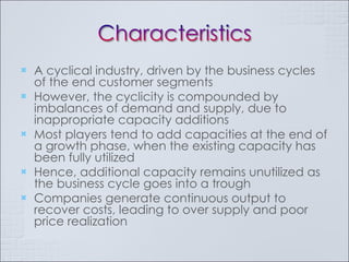 A cyclical industry, driven by the business cycles of the end customer segments However, the cyclicity is compounded by imbalances of demand and supply, due to inappropriate capacity additions Most players tend to add capacities at the end of a growth phase, when the existing capacity has been fully utilized Hence, additional capacity remains unutilized as the business cycle goes into a trough Companies generate continuous output to recover costs, leading to over supply and poor price realization 
