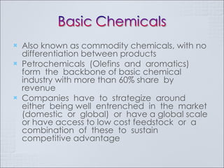 Also known as commodity chemicals, with no differentiation between products Petrochemicals  (Olefins  and  aromatics)  form  the  backbone of basic chemical industry with more than 60% share  by  revenue Companies  have  to  strategize  around  either  being well  entrenched  in  the  market  (domestic  or  global)  or  have a global scale or have access to low cost feedstock  or  a  combination  of  these  to  sustain  competitive advantage  