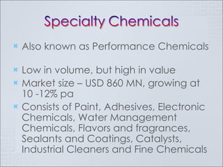 Also known as Performance Chemicals  Low in volume, but high in value Market size – USD 860 MN, growing at 10 -12% pa Consists of Paint, Adhesives, Electronic Chemicals, Water Management Chemicals, Flavors and fragrances, Sealants and Coatings, Catalysts, Industrial Cleaners and Fine Chemicals 