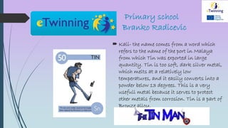 Primary school
Branko Radicevic
 Kali- the name comes from a word which
refers to the name of the port in Malaya
from which Tin was exported in large
quantity. Tin is too soft, dark silver metal,
which melts at a relatively low
temperatures, and it easily converts into a
powder below 13 degrees. This is a very
usefull metal because it serves to protect
other metals from corrosion. Tin is a part of
Bronze alloy.
 