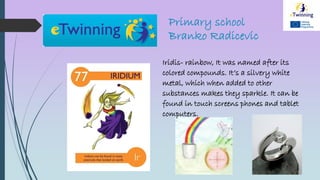 Primary school
Branko Radicevic
Iridis- rainbow, It was named after its
colored compounds. It’s a silvery white
metal, which when added to other
substances makes they sparkle. It can be
found in touch screens phones and tablet
computers.
 