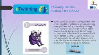 Primary school
Branko Radicevic
 Solid gallium is a blue-gray metal with
orthorhombic crystalline structure; very
pure gallium has a stunning silvery
color. Gallium is solid at normal room
temperatures, but as well as mercury,
cesium, and rubidium it becomes liquid
when heated slightly. Solid gallium is
soft enough to be cut with a knife. It is
stable in air and water; but it reacts with
and dissolves in acids and alkalis.
 