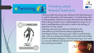 Primary school
Branko Radicevic
Mercury metal has many uses. Because of its high density it
is used in barometers and manometers. It is extensively used
in thermometers, thanks to its high rate of thermal expansion
that is fairly constant over a wide temperature range. Its Its
ease in amalgamating with gold is used in the recovery of
gold from its ores. liquid
Industry uses mercury metal as a electrode in the
manufacture of chlorine and sodium hydroxide by
electrolysis of brine. Mercury is still used in some electrical
gear, such as switches and rectifiers, which need to be reliable,
and for industrial catalysis. Much less mercury is now used
in consumer batteries and fluorescent lighting, but it has not
been entirely eliminated.
 