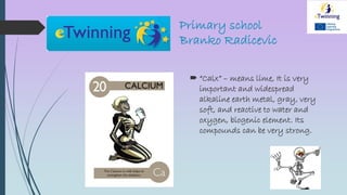 Primary school
Branko Radicevic
 “Calx” – means lime, It is very
important and widespread
alkaline earth metal, gray, very
soft, and reactive to water and
oxygen, biogenic element. Its
compounds can be very strong.
 