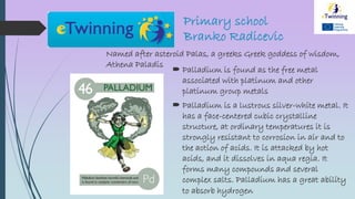 Primary school
Branko Radicevic
Named after asteroid Palas, a greeks Greek goddess of wisdom,
Athena Paladis
 Palladium is found as the free metal
associated with platinum and other
platinum group metals
 Palladium is a lustrous silver-white metal. It
has a face-centered cubic crystalline
structure, at ordinary temperatures it is
strongly resistant to corrosion in air and to
the action of acids. It is attacked by hot
acids, and it dissolves in aqua regia. It
forms many compounds and several
complex salts. Palladium has a great ability
to absorb hydrogen
 