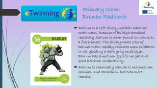 Primary school
Branko Radicevic
 Barium is a soft silvery metallic alkaline
earth metal. Because of its high chemical
reactivity, barium is never found in nature as
a free element. The silvery-white color of
barium metal rapidly vanishes upon oxidation
in air yielding a dark gray oxide layer.
Barium has a medium specific weight and
good electrical conductivity.
 Barium is chemically similar to magnesium,
calcium, and strontium, but even more
reactive.
 