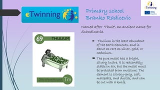Primary school
Branko Radicevic
Named after "Thule", an ancient name for
Scandinavia.
 Thulium is the least abundant
of the earth elements, and is
about as rare as silver, gold, or
cadmium.
 The pure metal has a bright,
silvery lustre. It is reasonably
stable in air, but the metal must
be protected from moisture. The
element is silvery-grey, soft,
malleable, and ductile, and can
be cut with a knife.
 