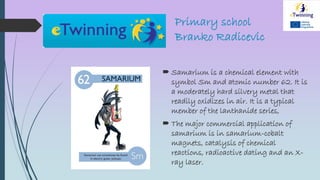 Primary school
Branko Radicevic
 Samarium is a chemical element with
symbol Sm and atomic number 62. It is
a moderately hard silvery metal that
readily oxidizes in air. It is a typical
member of the lanthanide series,
 The major commercial application of
samarium is in samarium-cobalt
magnets, catalysis of chemical
reactions, radioactive dating and an X-
ray laser.
 