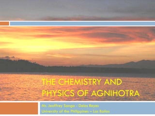THE CHEMISTRY AND
PHYSICS OF AGNIHOTRA
Mr. Jeoffrey Sanga - Delos Reyes
University of the Philippines – Los Baños
 