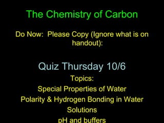The Chemistry of Carbon
Do Now: Please Copy (Ignore what is on
handout):
Quiz Thursday 10/6
Topics:
Special Properties of Water
Polarity & Hydrogen Bonding in Water
Solutions
pH and buffers
 