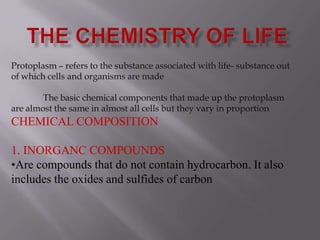 THE CHEMISTRY OF LIFE Protoplasm – refers to the substance associated with life- substance out of which cells and organisms are made 	The basic chemical components that made up the protoplasm are almost the same in almost all cells but they vary in proportionCHEMICAL COMPOSITION 1. INORGANC COMPOUNDS ,[object Object],[object Object]