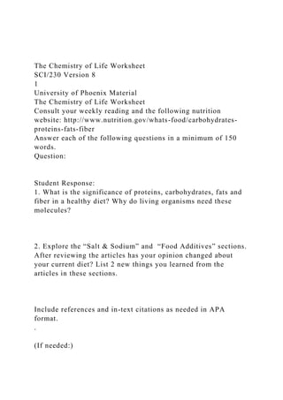 The Chemistry of Life Worksheet
SCI/230 Version 8
1
University of Phoenix Material
The Chemistry of Life Worksheet
Consult your weekly reading and the following nutrition
website: http://www.nutrition.gov/whats-food/carbohydrates-
proteins-fats-fiber
Answer each of the following questions in a minimum of 150
words.
Question:
Student Response:
1. What is the significance of proteins, carbohydrates, fats and
fiber in a healthy diet? Why do living organisms need these
molecules?
2. Explore the “Salt & Sodium” and “Food Additives” sections.
After reviewing the articles has your opinion changed about
your current diet? List 2 new things you learned from the
articles in these sections.
Include references and in-text citations as needed in APA
format.
.
(If needed:)
 