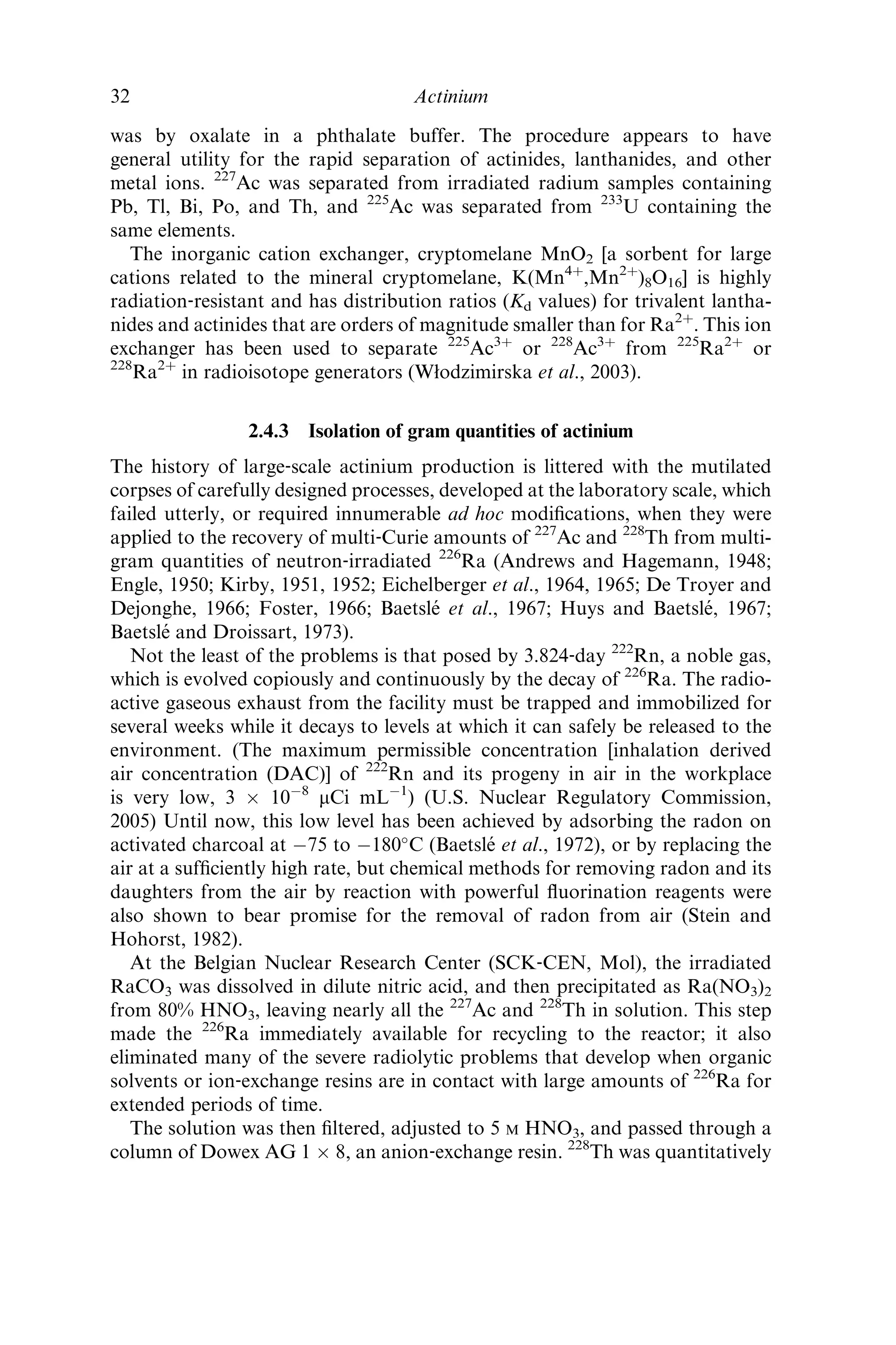 was by oxalate in a phthalate buffer. The procedure appears to have
general utility for the rapid separation of actinides, lanthanides, and other
metal ions. 227
Ac was separated from irradiated radium samples containing
Pb, Tl, Bi, Po, and Th, and 225
Ac was separated from 233
U containing the
same elements.
The inorganic cation exchanger, cryptomelane MnO2 [a sorbent for large
cations related to the mineral cryptomelane, K(Mn4þ
,Mn2þ
)8O16] is highly
radiation‐resistant and has distribution ratios (Kd values) for trivalent lantha-
nides and actinides that are orders of magnitude smaller than for Ra2þ
. This ion
exchanger has been used to separate 225
Ac3þ
or 228
Ac3þ
from 225
Ra2þ
or
228
Ra2þ
in radioisotope generators (Włodzimirska et al., 2003).
2.4.3 Isolation of gram quantities of actinium
The history of large‐scale actinium production is littered with the mutilated
corpses of carefully designed processes, developed at the laboratory scale, which
failed utterly, or required innumerable ad hoc modiﬁcations, when they were
applied to the recovery of multi‐Curie amounts of 227
Ac and 228
Th from multi-
gram quantities of neutron‐irradiated 226
Ra (Andrews and Hagemann, 1948;
Engle, 1950; Kirby, 1951, 1952; Eichelberger et al., 1964, 1965; De Troyer and
Dejonghe, 1966; Foster, 1966; Baetsle´ et al., 1967; Huys and Baetsle´, 1967;
Baetsle´ and Droissart, 1973).
Not the least of the problems is that posed by 3.824‐day 222
Rn, a noble gas,
which is evolved copiously and continuously by the decay of 226
Ra. The radio-
active gaseous exhaust from the facility must be trapped and immobilized for
several weeks while it decays to levels at which it can safely be released to the
environment. (The maximum permissible concentration [inhalation derived
air concentration (DAC)] of 222
Rn and its progeny in air in the workplace
is very low, 3 Â 10À8
mCi mLÀ1
) (U.S. Nuclear Regulatory Commission,
2005) Until now, this low level has been achieved by adsorbing the radon on
activated charcoal at À75 to À180
C (Baetsle´ et al., 1972), or by replacing the
air at a sufﬁciently high rate, but chemical methods for removing radon and its
daughters from the air by reaction with powerful ﬂuorination reagents were
also shown to bear promise for the removal of radon from air (Stein and
Hohorst, 1982).
At the Belgian Nuclear Research Center (SCK‐CEN, Mol), the irradiated
RaCO3 was dissolved in dilute nitric acid, and then precipitated as Ra(NO3)2
from 80% HNO3, leaving nearly all the 227
Ac and 228
Th in solution. This step
made the 226
Ra immediately available for recycling to the reactor; it also
eliminated many of the severe radiolytic problems that develop when organic
solvents or ion‐exchange resins are in contact with large amounts of 226
Ra for
extended periods of time.
The solution was then ﬁltered, adjusted to 5 M HNO3, and passed through a
column of Dowex AG 1 Â 8, an anion‐exchange resin. 228
Th was quantitatively
32 Actinium
 