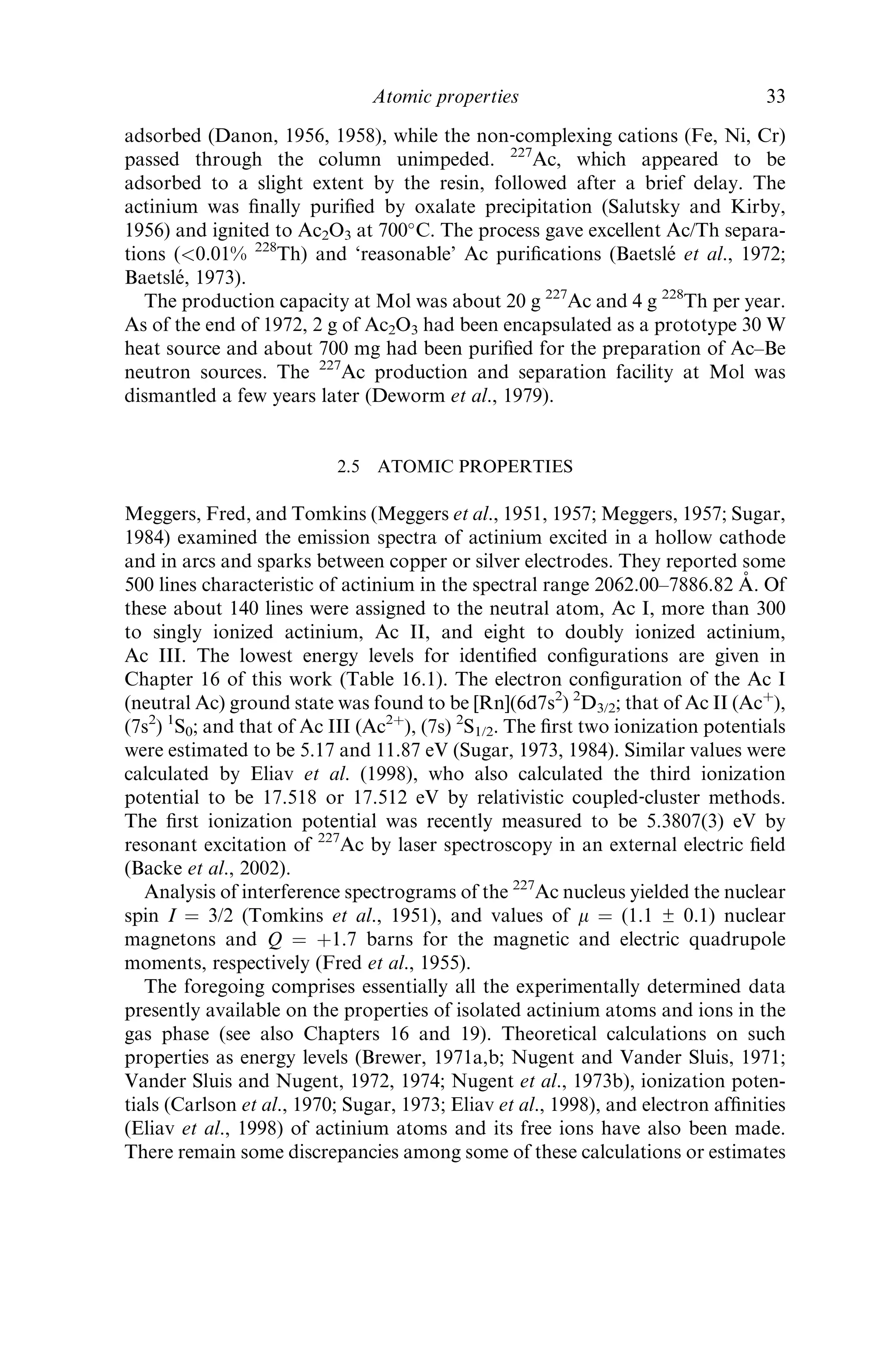 adsorbed (Danon, 1956, 1958), while the non‐complexing cations (Fe, Ni, Cr)
passed through the column unimpeded. 227
Ac, which appeared to be
adsorbed to a slight extent by the resin, followed after a brief delay. The
actinium was ﬁnally puriﬁed by oxalate precipitation (Salutsky and Kirby,
1956) and ignited to Ac2O3 at 700
C. The process gave excellent Ac/Th separa-
tions (0.01% 228
Th) and ‘reasonable’ Ac puriﬁcations (Baetsle´ et al., 1972;
Baetsle´, 1973).
The production capacity at Mol was about 20 g 227
Ac and 4 g 228
Th per year.
As of the end of 1972, 2 g of Ac2O3 had been encapsulated as a prototype 30 W
heat source and about 700 mg had been puriﬁed for the preparation of Ac–Be
neutron sources. The 227
Ac production and separation facility at Mol was
dismantled a few years later (Deworm et al., 1979).
2.5 ATOMIC PROPERTIES
Meggers, Fred, and Tomkins (Meggers et al., 1951, 1957; Meggers, 1957; Sugar,
1984) examined the emission spectra of actinium excited in a hollow cathode
and in arcs and sparks between copper or silver electrodes. They reported some
500 lines characteristic of actinium in the spectral range 2062.00–7886.82 A˚ . Of
these about 140 lines were assigned to the neutral atom, Ac I, more than 300
to singly ionized actinium, Ac II, and eight to doubly ionized actinium,
Ac III. The lowest energy levels for identiﬁed conﬁgurations are given in
Chapter 16 of this work (Table 16.1). The electron conﬁguration of the Ac I
(neutral Ac) ground state was found to be [Rn](6d7s2
) 2
D3/2; that of Ac II (Acþ
),
(7s2
) 1
S0; and that of Ac III (Ac2þ
), (7s) 2
S1/2. The ﬁrst two ionization potentials
were estimated to be 5.17 and 11.87 eV (Sugar, 1973, 1984). Similar values were
calculated by Eliav et al. (1998), who also calculated the third ionization
potential to be 17.518 or 17.512 eV by relativistic coupled‐cluster methods.
The ﬁrst ionization potential was recently measured to be 5.3807(3) eV by
resonant excitation of 227
Ac by laser spectroscopy in an external electric ﬁeld
(Backe et al., 2002).
Analysis of interference spectrograms of the 227
Ac nucleus yielded the nuclear
spin I ¼ 3/2 (Tomkins et al., 1951), and values of m ¼ (1.1 ± 0.1) nuclear
magnetons and Q ¼ þ1.7 barns for the magnetic and electric quadrupole
moments, respectively (Fred et al., 1955).
The foregoing comprises essentially all the experimentally determined data
presently available on the properties of isolated actinium atoms and ions in the
gas phase (see also Chapters 16 and 19). Theoretical calculations on such
properties as energy levels (Brewer, 1971a,b; Nugent and Vander Sluis, 1971;
Vander Sluis and Nugent, 1972, 1974; Nugent et al., 1973b), ionization poten-
tials (Carlson et al., 1970; Sugar, 1973; Eliav et al., 1998), and electron afﬁnities
(Eliav et al., 1998) of actinium atoms and its free ions have also been made.
There remain some discrepancies among some of these calculations or estimates
Atomic properties 33
 