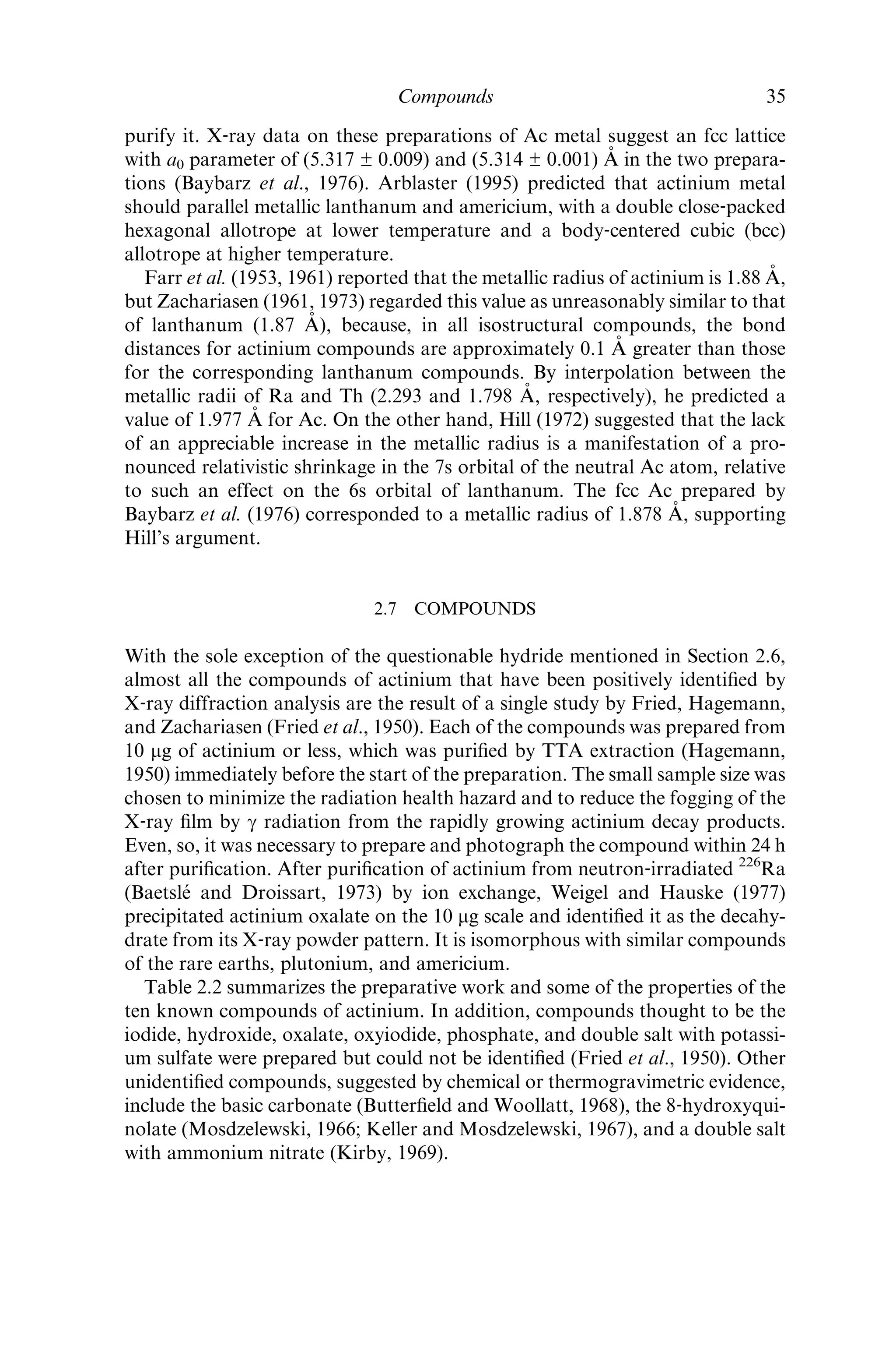 purify it. X‐ray data on these preparations of Ac metal suggest an fcc lattice
with a0 parameter of (5.317 ± 0.009) and (5.314 ± 0.001) A˚ in the two prepara-
tions (Baybarz et al., 1976). Arblaster (1995) predicted that actinium metal
should parallel metallic lanthanum and americium, with a double close‐packed
hexagonal allotrope at lower temperature and a body‐centered cubic (bcc)
allotrope at higher temperature.
Farr et al. (1953, 1961) reported that the metallic radius of actinium is 1.88 A˚ ,
but Zachariasen (1961, 1973) regarded this value as unreasonably similar to that
of lanthanum (1.87 A˚ ), because, in all isostructural compounds, the bond
distances for actinium compounds are approximately 0.1 A˚ greater than those
for the corresponding lanthanum compounds. By interpolation between the
metallic radii of Ra and Th (2.293 and 1.798 A˚ , respectively), he predicted a
value of 1.977 A˚ for Ac. On the other hand, Hill (1972) suggested that the lack
of an appreciable increase in the metallic radius is a manifestation of a pro-
nounced relativistic shrinkage in the 7s orbital of the neutral Ac atom, relative
to such an effect on the 6s orbital of lanthanum. The fcc Ac prepared by
Baybarz et al. (1976) corresponded to a metallic radius of 1.878 A˚ , supporting
Hill’s argument.
2.7 COMPOUNDS
With the sole exception of the questionable hydride mentioned in Section 2.6,
almost all the compounds of actinium that have been positively identiﬁed by
X‐ray diffraction analysis are the result of a single study by Fried, Hagemann,
and Zachariasen (Fried et al., 1950). Each of the compounds was prepared from
10 mg of actinium or less, which was puriﬁed by TTA extraction (Hagemann,
1950) immediately before the start of the preparation. The small sample size was
chosen to minimize the radiation health hazard and to reduce the fogging of the
X‐ray ﬁlm by g radiation from the rapidly growing actinium decay products.
Even, so, it was necessary to prepare and photograph the compound within 24 h
after puriﬁcation. After puriﬁcation of actinium from neutron‐irradiated 226
Ra
(Baetsle´ and Droissart, 1973) by ion exchange, Weigel and Hauske (1977)
precipitated actinium oxalate on the 10 mg scale and identiﬁed it as the decahy-
drate from its X‐ray powder pattern. It is isomorphous with similar compounds
of the rare earths, plutonium, and americium.
Table 2.2 summarizes the preparative work and some of the properties of the
ten known compounds of actinium. In addition, compounds thought to be the
iodide, hydroxide, oxalate, oxyiodide, phosphate, and double salt with potassi-
um sulfate were prepared but could not be identiﬁed (Fried et al., 1950). Other
unidentiﬁed compounds, suggested by chemical or thermogravimetric evidence,
include the basic carbonate (Butterﬁeld and Woollatt, 1968), the 8‐hydroxyqui-
nolate (Mosdzelewski, 1966; Keller and Mosdzelewski, 1967), and a double salt
with ammonium nitrate (Kirby, 1969).
Compounds 35
 