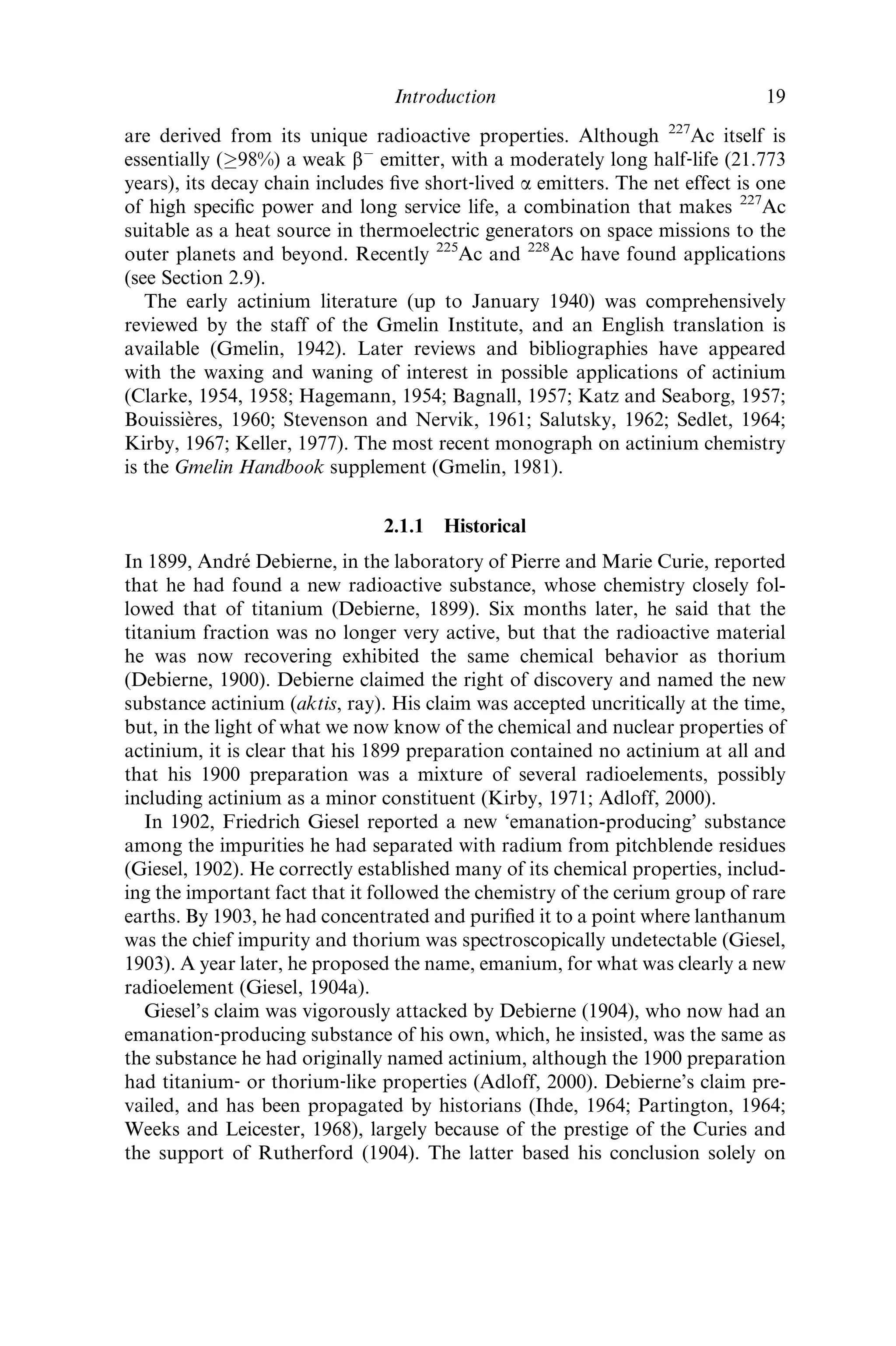 are derived from its unique radioactive properties. Although 227
Ac itself is
essentially (!98%) a weak bÀ
emitter, with a moderately long half‐life (21.773
years), its decay chain includes ﬁve short‐lived a emitters. The net effect is one
of high speciﬁc power and long service life, a combination that makes 227
Ac
suitable as a heat source in thermoelectric generators on space missions to the
outer planets and beyond. Recently 225
Ac and 228
Ac have found applications
(see Section 2.9).
The early actinium literature (up to January 1940) was comprehensively
reviewed by the staff of the Gmelin Institute, and an English translation is
available (Gmelin, 1942). Later reviews and bibliographies have appeared
with the waxing and waning of interest in possible applications of actinium
(Clarke, 1954, 1958; Hagemann, 1954; Bagnall, 1957; Katz and Seaborg, 1957;
Bouissie`res, 1960; Stevenson and Nervik, 1961; Salutsky, 1962; Sedlet, 1964;
Kirby, 1967; Keller, 1977). The most recent monograph on actinium chemistry
is the Gmelin Handbook supplement (Gmelin, 1981).
2.1.1 Historical
In 1899, Andre´ Debierne, in the laboratory of Pierre and Marie Curie, reported
that he had found a new radioactive substance, whose chemistry closely fol-
lowed that of titanium (Debierne, 1899). Six months later, he said that the
titanium fraction was no longer very active, but that the radioactive material
he was now recovering exhibited the same chemical behavior as thorium
(Debierne, 1900). Debierne claimed the right of discovery and named the new
substance actinium (aktis, ray). His claim was accepted uncritically at the time,
but, in the light of what we now know of the chemical and nuclear properties of
actinium, it is clear that his 1899 preparation contained no actinium at all and
that his 1900 preparation was a mixture of several radioelements, possibly
including actinium as a minor constituent (Kirby, 1971; Adloff, 2000).
In 1902, Friedrich Giesel reported a new ‘emanation-producing’ substance
among the impurities he had separated with radium from pitchblende residues
(Giesel, 1902). He correctly established many of its chemical properties, includ-
ing the important fact that it followed the chemistry of the cerium group of rare
earths. By 1903, he had concentrated and puriﬁed it to a point where lanthanum
was the chief impurity and thorium was spectroscopically undetectable (Giesel,
1903). A year later, he proposed the name, emanium, for what was clearly a new
radioelement (Giesel, 1904a).
Giesel’s claim was vigorously attacked by Debierne (1904), who now had an
emanation‐producing substance of his own, which, he insisted, was the same as
the substance he had originally named actinium, although the 1900 preparation
had titanium‐ or thorium‐like properties (Adloff, 2000). Debierne’s claim pre-
vailed, and has been propagated by historians (Ihde, 1964; Partington, 1964;
Weeks and Leicester, 1968), largely because of the prestige of the Curies and
the support of Rutherford (1904). The latter based his conclusion solely on
Introduction 19
 