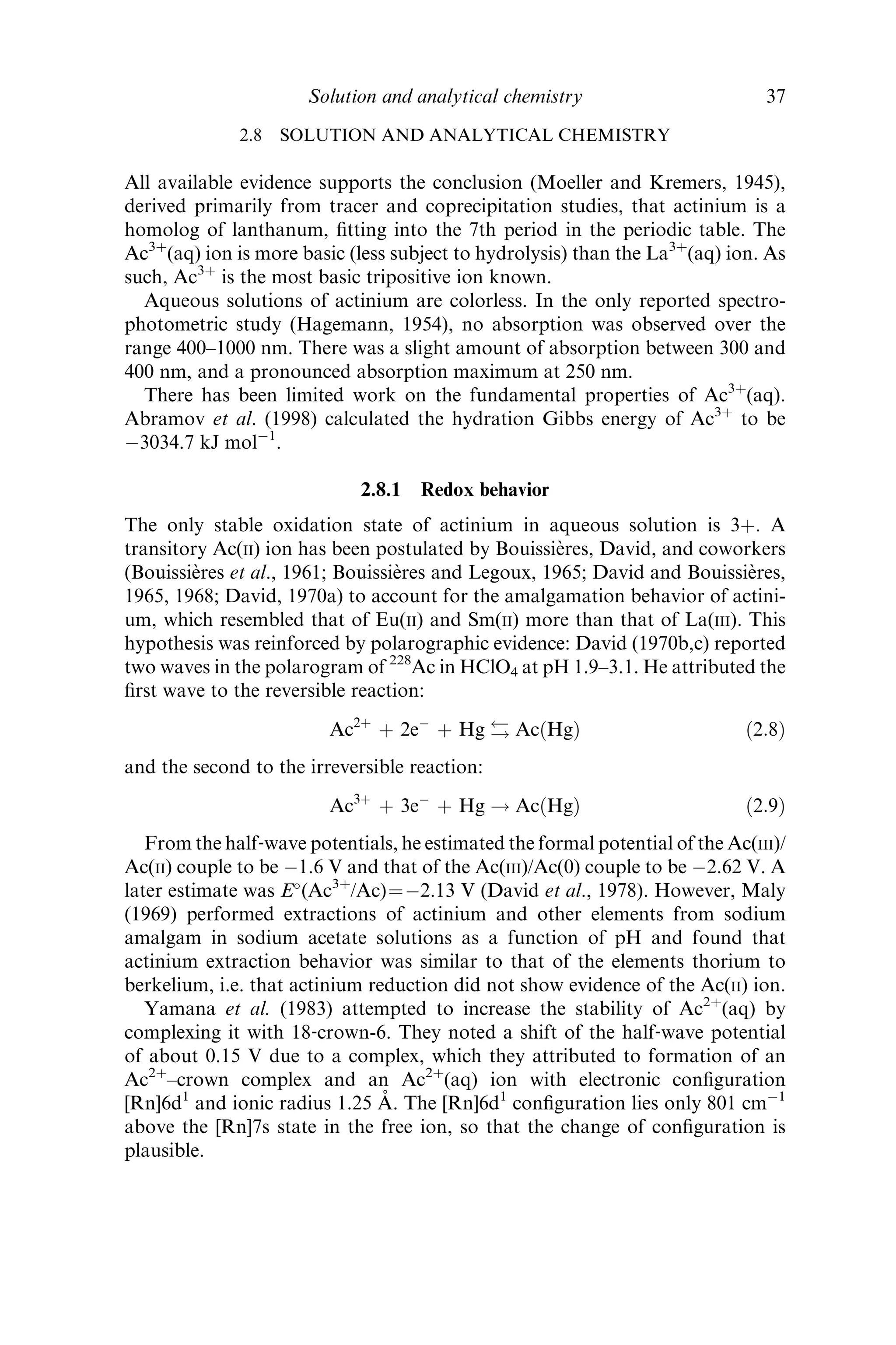 2.8 SOLUTION AND ANALYTICAL CHEMISTRY
All available evidence supports the conclusion (Moeller and Kremers, 1945),
derived primarily from tracer and coprecipitation studies, that actinium is a
homolog of lanthanum, ﬁtting into the 7th period in the periodic table. The
Ac3þ
(aq) ion is more basic (less subject to hydrolysis) than the La3þ
(aq) ion. As
such, Ac3þ
is the most basic tripositive ion known.
Aqueous solutions of actinium are colorless. In the only reported spectro-
photometric study (Hagemann, 1954), no absorption was observed over the
range 400–1000 nm. There was a slight amount of absorption between 300 and
400 nm, and a pronounced absorption maximum at 250 nm.
There has been limited work on the fundamental properties of Ac3þ
(aq).
Abramov et al. (1998) calculated the hydration Gibbs energy of Ac3þ
to be
À3034.7 kJ molÀ1
.
2.8.1 Redox behavior
The only stable oxidation state of actinium in aqueous solution is 3þ. A
transitory Ac(II) ion has been postulated by Bouissie`res, David, and coworkers
(Bouissie`res et al., 1961; Bouissie`res and Legoux, 1965; David and Bouissie`res,
1965, 1968; David, 1970a) to account for the amalgamation behavior of actini-
um, which resembled that of Eu(II) and Sm(II) more than that of La(III). This
hypothesis was reinforced by polarographic evidence: David (1970b,c) reported
two waves in the polarogram of 228
Ac in HClO4 at pH 1.9–3.1. He attributed the
ﬁrst wave to the reversible reaction:
Ac2þ
þ 2eÀ
þ Hg ! AcðHgÞ ð2:8Þ
and the second to the irreversible reaction:
Ac3þ
þ 3eÀ
þ Hg ! AcðHgÞ ð2:9Þ
From the half‐wave potentials, he estimated the formal potential of the Ac(III)/
Ac(II) couple to be À1.6 V and that of the Ac(III)/Ac(0) couple to be À2.62 V. A
later estimate was E
(Ac3þ
/Ac)¼À2.13 V (David et al., 1978). However, Maly
(1969) performed extractions of actinium and other elements from sodium
amalgam in sodium acetate solutions as a function of pH and found that
actinium extraction behavior was similar to that of the elements thorium to
berkelium, i.e. that actinium reduction did not show evidence of the Ac(II) ion.
Yamana et al. (1983) attempted to increase the stability of Ac2þ
(aq) by
complexing it with 18‐crown-6. They noted a shift of the half‐wave potential
of about 0.15 V due to a complex, which they attributed to formation of an
Ac2þ
–crown complex and an Ac2þ
(aq) ion with electronic conﬁguration
[Rn]6d1
and ionic radius 1.25 A˚ . The [Rn]6d1
conﬁguration lies only 801 cmÀ1
above the [Rn]7s state in the free ion, so that the change of conﬁguration is
plausible.
Solution and analytical chemistry 37
 