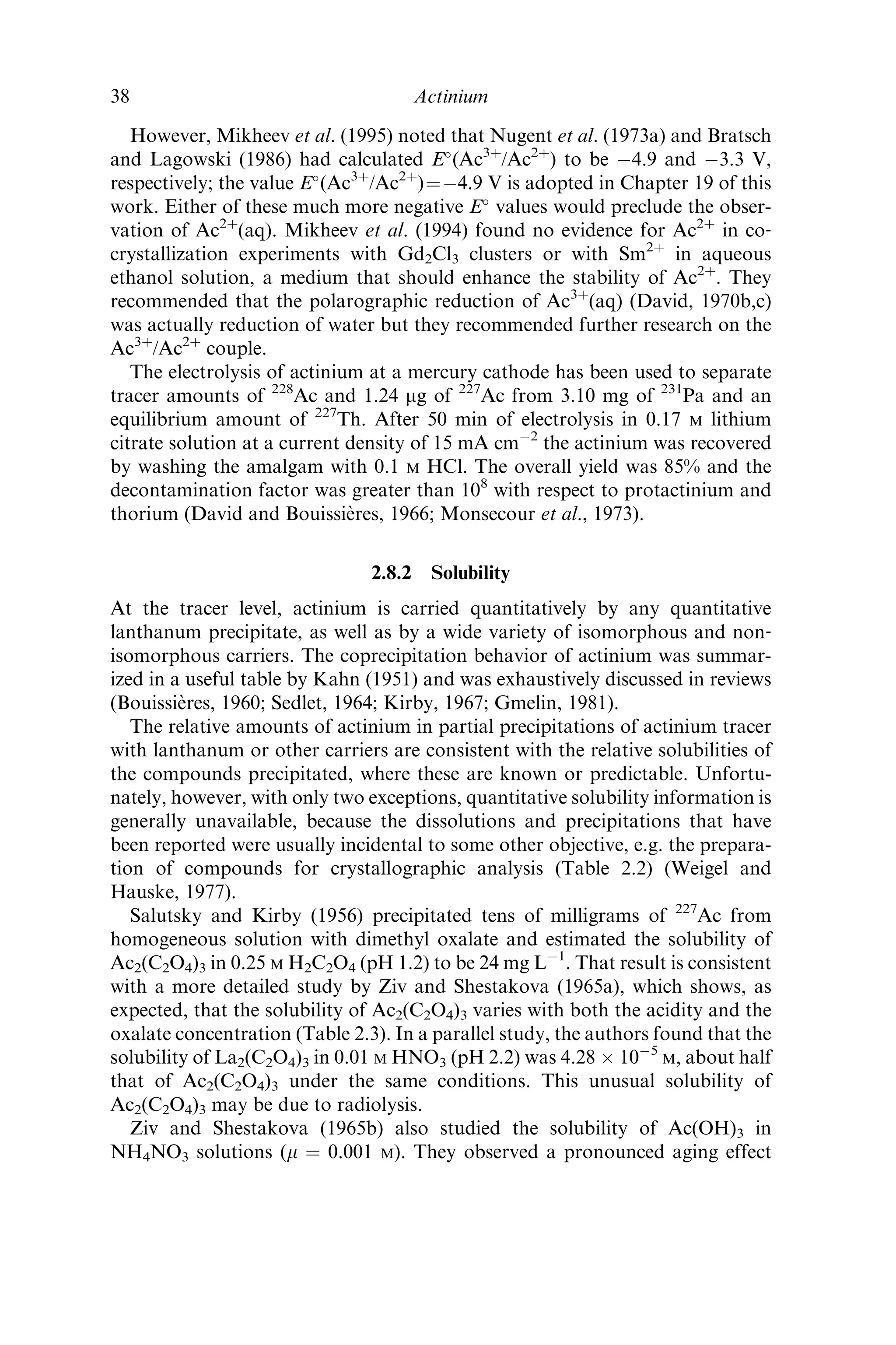However, Mikheev et al. (1995) noted that Nugent et al. (1973a) and Bratsch
and Lagowski (1986) had calculated E
(Ac3þ
/Ac2þ
) to be À4.9 and À3.3 V,
respectively; the value E
(Ac3þ
/Ac2þ
)¼À4.9 V is adopted in Chapter 19 of this
work. Either of these much more negative E
values would preclude the obser-
vation of Ac2þ
(aq). Mikheev et al. (1994) found no evidence for Ac2þ
in co‐
crystallization experiments with Gd2Cl3 clusters or with Sm2þ
in aqueous
ethanol solution, a medium that should enhance the stability of Ac2þ
. They
recommended that the polarographic reduction of Ac3þ
(aq) (David, 1970b,c)
was actually reduction of water but they recommended further research on the
Ac3þ
/Ac2þ
couple.
The electrolysis of actinium at a mercury cathode has been used to separate
tracer amounts of 228
Ac and 1.24 mg of 227
Ac from 3.10 mg of 231
Pa and an
equilibrium amount of 227
Th. After 50 min of electrolysis in 0.17 M lithium
citrate solution at a current density of 15 mA cmÀ2
the actinium was recovered
by washing the amalgam with 0.1 M HCl. The overall yield was 85% and the
decontamination factor was greater than 108
with respect to protactinium and
thorium (David and Bouissie`res, 1966; Monsecour et al., 1973).
2.8.2 Solubility
At the tracer level, actinium is carried quantitatively by any quantitative
lanthanum precipitate, as well as by a wide variety of isomorphous and non‐
isomorphous carriers. The coprecipitation behavior of actinium was summar-
ized in a useful table by Kahn (1951) and was exhaustively discussed in reviews
(Bouissie`res, 1960; Sedlet, 1964; Kirby, 1967; Gmelin, 1981).
The relative amounts of actinium in partial precipitations of actinium tracer
with lanthanum or other carriers are consistent with the relative solubilities of
the compounds precipitated, where these are known or predictable. Unfortu-
nately, however, with only two exceptions, quantitative solubility information is
generally unavailable, because the dissolutions and precipitations that have
been reported were usually incidental to some other objective, e.g. the prepara-
tion of compounds for crystallographic analysis (Table 2.2) (Weigel and
Hauske, 1977).
Salutsky and Kirby (1956) precipitated tens of milligrams of 227
Ac from
homogeneous solution with dimethyl oxalate and estimated the solubility of
Ac2(C2O4)3 in 0.25 M H2C2O4 (pH 1.2) to be 24 mg LÀ1
. That result is consistent
with a more detailed study by Ziv and Shestakova (1965a), which shows, as
expected, that the solubility of Ac2(C2O4)3 varies with both the acidity and the
oxalate concentration (Table 2.3). In a parallel study, the authors found that the
solubility of La2(C2O4)3 in 0.01 M HNO3 (pH 2.2) was 4.28 Â 10À5
M, about half
that of Ac2(C2O4)3 under the same conditions. This unusual solubility of
Ac2(C2O4)3 may be due to radiolysis.
Ziv and Shestakova (1965b) also studied the solubility of Ac(OH)3 in
NH4NO3 solutions (m ¼ 0.001 M). They observed a pronounced aging effect
38 Actinium
 