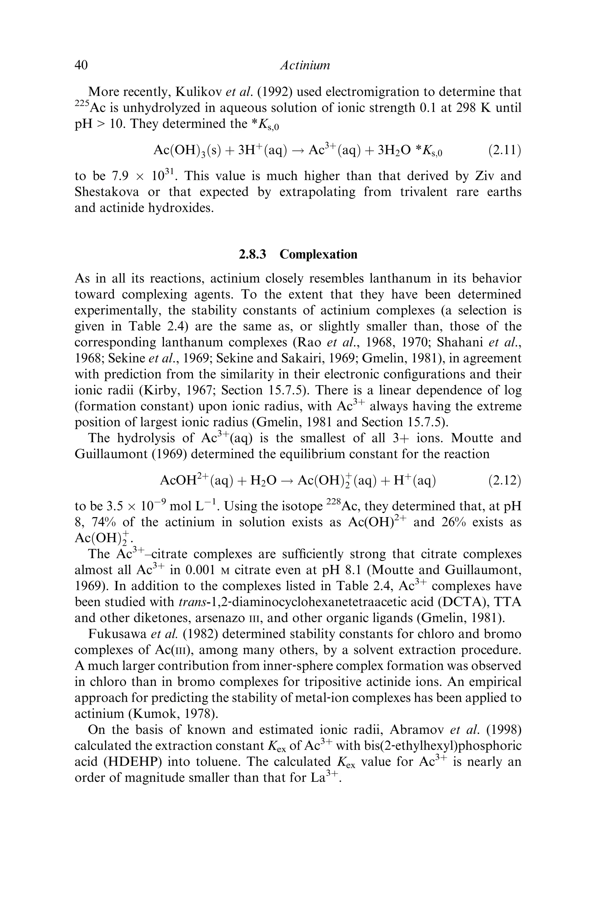 More recently, Kulikov et al. (1992) used electromigration to determine that
225
Ac is unhydrolyzed in aqueous solution of ionic strength 0.1 at 298 K until
pH  10. They determined the *Ks,0
AcðOHÞ3ðsÞ þ 3Hþ
ðaqÞ ! Ac3þ
ðaqÞ þ 3H2O *Ks;0 ð2:11Þ
to be 7.9 Â 1031
. This value is much higher than that derived by Ziv and
Shestakova or that expected by extrapolating from trivalent rare earths
and actinide hydroxides.
2.8.3 Complexation
As in all its reactions, actinium closely resembles lanthanum in its behavior
toward complexing agents. To the extent that they have been determined
experimentally, the stability constants of actinium complexes (a selection is
given in Table 2.4) are the same as, or slightly smaller than, those of the
corresponding lanthanum complexes (Rao et al., 1968, 1970; Shahani et al.,
1968; Sekine et al., 1969; Sekine and Sakairi, 1969; Gmelin, 1981), in agreement
with prediction from the similarity in their electronic conﬁgurations and their
ionic radii (Kirby, 1967; Section 15.7.5). There is a linear dependence of log
(formation constant) upon ionic radius, with Ac3þ
always having the extreme
position of largest ionic radius (Gmelin, 1981 and Section 15.7.5).
The hydrolysis of Ac3þ
(aq) is the smallest of all 3þ ions. Moutte and
Guillaumont (1969) determined the equilibrium constant for the reaction
AcOH2þ
ðaqÞ þ H2O ! AcðOHÞþ
2 ðaqÞ þ Hþ
ðaqÞ ð2:12Þ
to be 3.5 Â 10À9
mol LÀ1
. Using the isotope 228
Ac, they determined that, at pH
8, 74% of the actinium in solution exists as Ac(OH)2þ
and 26% exists as
AcðOHÞþ
2 .
The Ac3þ
–citrate complexes are sufﬁciently strong that citrate complexes
almost all Ac3þ
in 0.001 M citrate even at pH 8.1 (Moutte and Guillaumont,
1969). In addition to the complexes listed in Table 2.4, Ac3þ
complexes have
been studied with trans-1,2‐diaminocyclohexanetetraacetic acid (DCTA), TTA
and other diketones, arsenazo III, and other organic ligands (Gmelin, 1981).
Fukusawa et al. (1982) determined stability constants for chloro and bromo
complexes of Ac(III), among many others, by a solvent extraction procedure.
A much larger contribution from inner‐sphere complex formation was observed
in chloro than in bromo complexes for tripositive actinide ions. An empirical
approach for predicting the stability of metal‐ion complexes has been applied to
actinium (Kumok, 1978).
On the basis of known and estimated ionic radii, Abramov et al. (1998)
calculated the extraction constant Kex of Ac3þ
with bis(2‐ethylhexyl)phosphoric
acid (HDEHP) into toluene. The calculated Kex value for Ac3þ
is nearly an
order of magnitude smaller than that for La3þ
.
40 Actinium
 