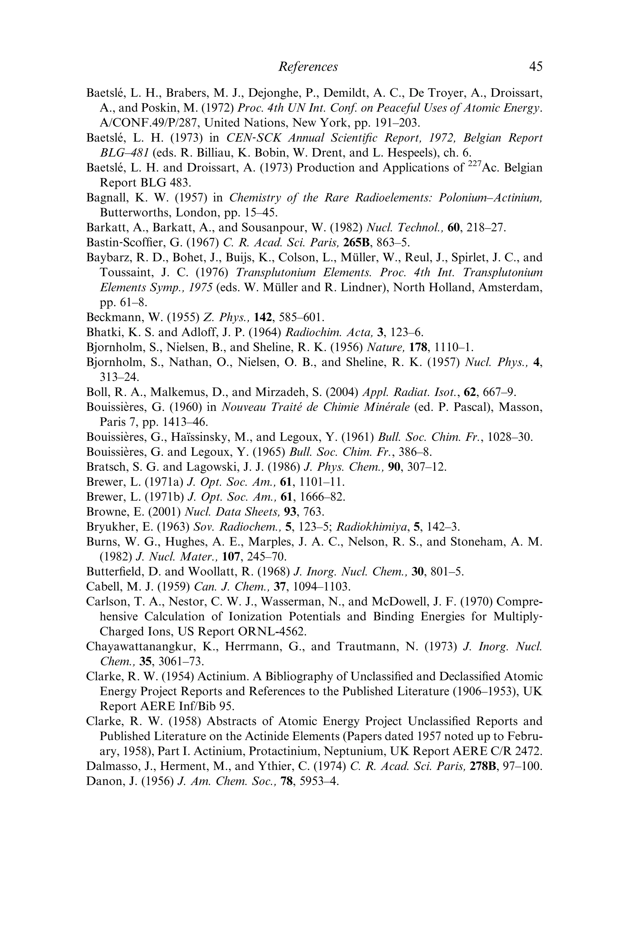 50–60 mCi of 225
Ac from 229
Th every 8 weeks. Additional shipments of 5–20
mCi of 225
Ac are produced by ORNL every 2 weeks from the decay of the 225
Ra
parent. The 225
Ac is shipped to hospitals and other research facilities (Boll
et al., 2005).
The isotope 225
Ac can also serve as a 213
Bi generator, which decays with a
45.6‐min half‐life (97.8% b, 2.2% a). The decay is accompanied by a 440‐keV
g‐ray, so that 213
Bi can be delivered to tumors with a bifunctional chelating
agent for radioimmunotherapy as well as for imaging (Pippin et al., 1995;
Nikula et al., 1999). Generators have been delivered to hospitals, where radio-
isotopically pure, chemically active 213
Bi can be eluted for radiotherapy, with
minimum shielding every 5–6 h for at least 10 days. At the time of writing, the
Institute for Transuranium Elements (Joint Research Centre of the European
Commission, located at Karlsruhe, Germany) is producing and distributing
225
Ac/213
Bi generators.
2.9.4 Actinium-227 as a geochemical tracer
Nozaki (1984) demonstrated that the concentration of 227
Ac is higher than that
of its progenitor 231
Pa in deep seawater; he proposed the use of natural 227
Ac as
a tracer for circulation and mixing of seawater in deep ocean basins. Geibert
et al. (2002) conﬁrmed this phenomenon in several other oceanic locations and
proposed that 227
Ac be used as a tracer for deep seawater circulation (diapycnal
mixing, i.e. mixing across lines of equal density).
REFERENCES
Abramov, A. A., Eliseeva, O. V., and Iofa, B. Z. (1998) Radiochemistry, 40, 302–5;
Radiokhimiya, 40, 292–5.
Adloff, J. P. (2000) Radiochim. Acta, 88, 123–7.
Ahmad, I. (2002) Unpublished; personal communication to L. Morss.
Allison, M., Moore, R. W., Richardson, A. E., Peterson, D. T., and Voight, A. F. (1954)
Nucleonics, 12(5), 32–4.
Andrews, H. C. and Hagemann, F. (1948) in Summary Report for April, May, and
June 1948. Chemistry Division, Section C‐I, ANL–4176 (eds. W. M. Manning and
D. W. Osborne), pp. 13–6.
Arblaster, J. W. (1995) Calphad, 19, 373.
Arnoux, M. and Giaon, A. (1969) C. R. Acad. Sci. Paris, 269B, 317–20.
Aziz, A. and Lyle, S. J. (1970) J. Inorg. Nucl. Chem., 32, 1925–32.
Backe, H., Dretzke, A., Eberhardt, K., Fritsche, S., Gru¨ning, C., Gwinner, G., Haire, R.
G., Huber, G., Kratz, J. V., Kube, G., Kunz, P., Lassen, J., Lauth, W., Passler, G.,
Repnow, R., Schwalm, D., Schwamb, P., Sewtz, M., Tho¨rle, P., Trautmann, N., and
Waldek, A. (2002) J. Nucl. Sci. Technol., (Suppl. 3), 86–9.
Baetsle´, L. H., Dejonghe, P., Demildt, A. C., De Troyer, A., Droissart, A., and Dumont,
G. (1967) Ind. Chim. Belge, 32 (2), 56–60.
44 Actinium
 