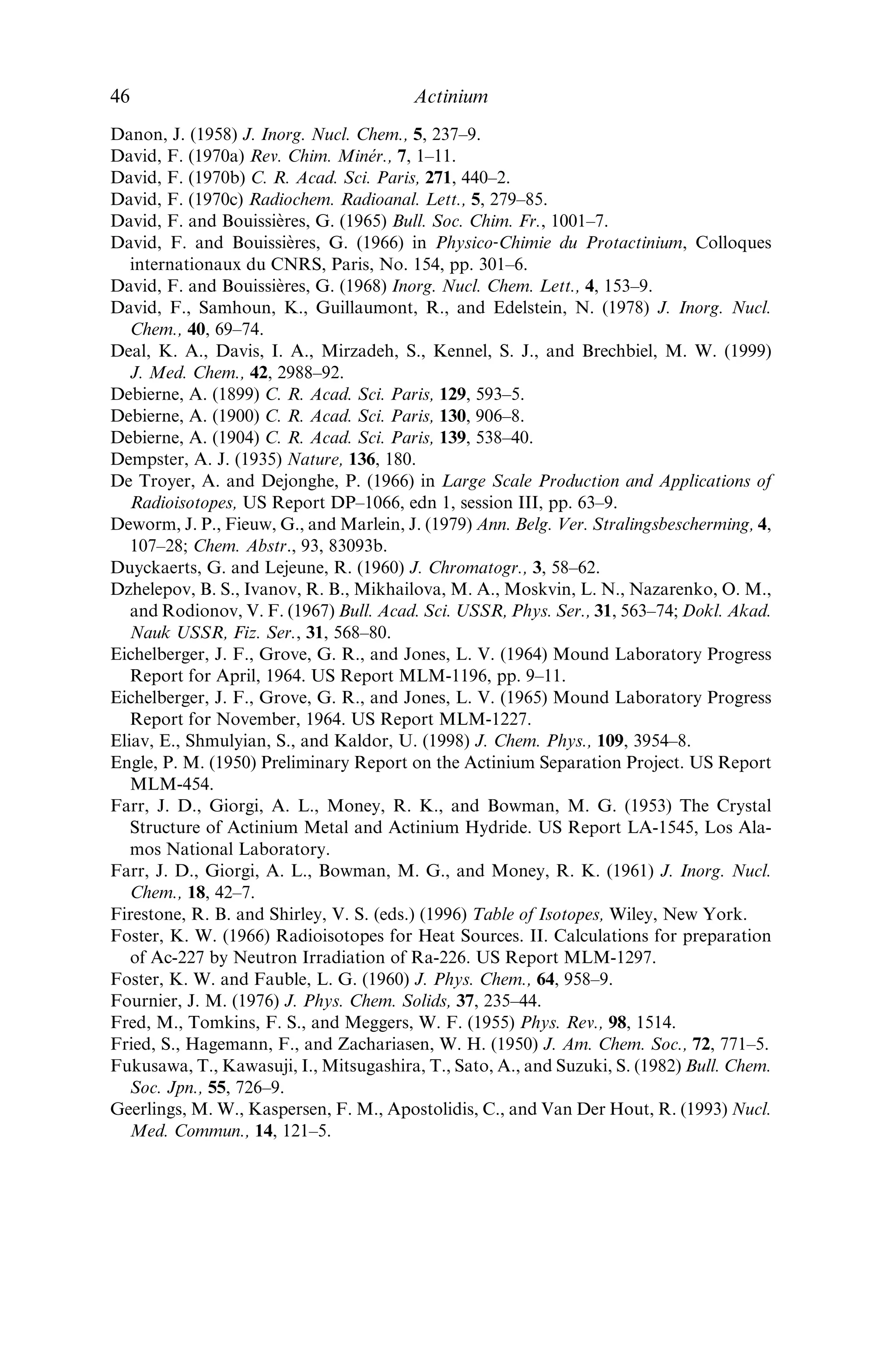 Baetsle´, L. H., Brabers, M. J., Dejonghe, P., Demildt, A. C., De Troyer, A., Droissart,
A., and Poskin, M. (1972) Proc. 4th UN Int. Conf. on Peaceful Uses of Atomic Energy.
A/CONF.49/P/287, United Nations, New York, pp. 191–203.
Baetsle´, L. H. (1973) in CEN‐SCK Annual Scientiﬁc Report, 1972, Belgian Report
BLG–481 (eds. R. Billiau, K. Bobin, W. Drent, and L. Hespeels), ch. 6.
Baetsle´, L. H. and Droissart, A. (1973) Production and Applications of 227
Ac. Belgian
Report BLG 483.
Bagnall, K. W. (1957) in Chemistry of the Rare Radioelements: Polonium–Actinium,
Butterworths, London, pp. 15–45.
Barkatt, A., Barkatt, A., and Sousanpour, W. (1982) Nucl. Technol., 60, 218–27.
Bastin‐Scofﬁer, G. (1967) C. R. Acad. Sci. Paris, 265B, 863–5.
Baybarz, R. D., Bohet, J., Buijs, K., Colson, L., Mu¨ller, W., Reul, J., Spirlet, J. C., and
Toussaint, J. C. (1976) Transplutonium Elements. Proc. 4th Int. Transplutonium
Elements Symp., 1975 (eds. W. Mu¨ller and R. Lindner), North Holland, Amsterdam,
pp. 61–8.
Beckmann, W. (1955) Z. Phys., 142, 585–601.
Bhatki, K. S. and Adloff, J. P. (1964) Radiochim. Acta, 3, 123–6.
Bjornholm, S., Nielsen, B., and Sheline, R. K. (1956) Nature, 178, 1110–1.
Bjornholm, S., Nathan, O., Nielsen, O. B., and Sheline, R. K. (1957) Nucl. Phys., 4,
313–24.
Boll, R. A., Malkemus, D., and Mirzadeh, S. (2004) Appl. Radiat. Isot., 62, 667–9.
Bouissie`res, G. (1960) in Nouveau Traite´ de Chimie Mine´rale (ed. P. Pascal), Masson,
Paris 7, pp. 1413–46.
Bouissie`res, G., Haı¨ssinsky, M., and Legoux, Y. (1961) Bull. Soc. Chim. Fr., 1028–30.
Bouissie`res, G. and Legoux, Y. (1965) Bull. Soc. Chim. Fr., 386–8.
Bratsch, S. G. and Lagowski, J. J. (1986) J. Phys. Chem., 90, 307–12.
Brewer, L. (1971a) J. Opt. Soc. Am., 61, 1101–11.
Brewer, L. (1971b) J. Opt. Soc. Am., 61, 1666–82.
Browne, E. (2001) Nucl. Data Sheets, 93, 763.
Bryukher, E. (1963) Sov. Radiochem., 5, 123–5; Radiokhimiya, 5, 142–3.
Burns, W. G., Hughes, A. E., Marples, J. A. C., Nelson, R. S., and Stoneham, A. M.
(1982) J. Nucl. Mater., 107, 245–70.
Butterﬁeld, D. and Woollatt, R. (1968) J. Inorg. Nucl. Chem., 30, 801–5.
Cabell, M. J. (1959) Can. J. Chem., 37, 1094–1103.
Carlson, T. A., Nestor, C. W. J., Wasserman, N., and McDowell, J. F. (1970) Compre-
hensive Calculation of Ionization Potentials and Binding Energies for Multiply‐
Charged Ions, US Report ORNL-4562.
Chayawattanangkur, K., Herrmann, G., and Trautmann, N. (1973) J. Inorg. Nucl.
Chem., 35, 3061–73.
Clarke, R. W. (1954) Actinium. A Bibliography of Unclassiﬁed and Declassiﬁed Atomic
Energy Project Reports and References to the Published Literature (1906–1953), UK
Report AERE Inf/Bib 95.
Clarke, R. W. (1958) Abstracts of Atomic Energy Project Unclassiﬁed Reports and
Published Literature on the Actinide Elements (Papers dated 1957 noted up to Febru-
ary, 1958), Part I. Actinium, Protactinium, Neptunium, UK Report AERE C/R 2472.
Dalmasso, J., Herment, M., and Ythier, C. (1974) C. R. Acad. Sci. Paris, 278B, 97–100.
Danon, J. (1956) J. Am. Chem. Soc., 78, 5953–4.
References 45
 