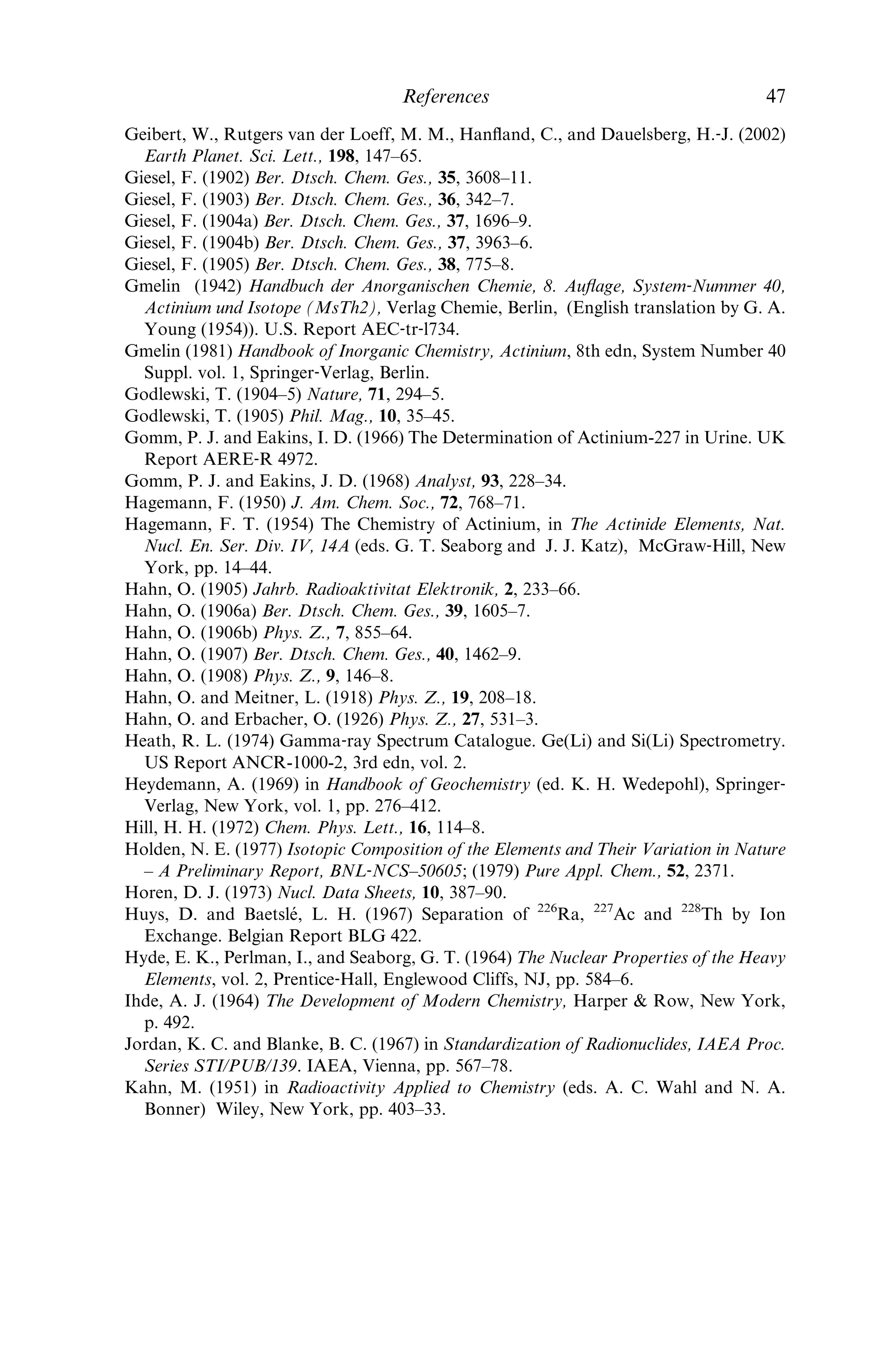 Danon, J. (1958) J. Inorg. Nucl. Chem., 5, 237–9.
David, F. (1970a) Rev. Chim. Mine´r., 7, 1–11.
David, F. (1970b) C. R. Acad. Sci. Paris, 271, 440–2.
David, F. (1970c) Radiochem. Radioanal. Lett., 5, 279–85.
David, F. and Bouissie`res, G. (1965) Bull. Soc. Chim. Fr., 1001–7.
David, F. and Bouissie`res, G. (1966) in Physico‐Chimie du Protactinium, Colloques
internationaux du CNRS, Paris, No. 154, pp. 301–6.
David, F. and Bouissie`res, G. (1968) Inorg. Nucl. Chem. Lett., 4, 153–9.
David, F., Samhoun, K., Guillaumont, R., and Edelstein, N. (1978) J. Inorg. Nucl.
Chem., 40, 69–74.
Deal, K. A., Davis, I. A., Mirzadeh, S., Kennel, S. J., and Brechbiel, M. W. (1999)
J. Med. Chem., 42, 2988–92.
Debierne, A. (1899) C. R. Acad. Sci. Paris, 129, 593–5.
Debierne, A. (1900) C. R. Acad. Sci. Paris, 130, 906–8.
Debierne, A. (1904) C. R. Acad. Sci. Paris, 139, 538–40.
Dempster, A. J. (1935) Nature, 136, 180.
De Troyer, A. and Dejonghe, P. (1966) in Large Scale Production and Applications of
Radioisotopes, US Report DP–1066, edn 1, session III, pp. 63–9.
Deworm, J. P., Fieuw, G., and Marlein, J. (1979) Ann. Belg. Ver. Stralingsbescherming, 4,
107–28; Chem. Abstr., 93, 83093b.
Duyckaerts, G. and Lejeune, R. (1960) J. Chromatogr., 3, 58–62.
Dzhelepov, B. S., Ivanov, R. B., Mikhailova, M. A., Moskvin, L. N., Nazarenko, O. M.,
and Rodionov, V. F. (1967) Bull. Acad. Sci. USSR, Phys. Ser., 31, 563–74; Dokl. Akad.
Nauk USSR, Fiz. Ser., 31, 568–80.
Eichelberger, J. F., Grove, G. R., and Jones, L. V. (1964) Mound Laboratory Progress
Report for April, 1964. US Report MLM-1196, pp. 9–11.
Eichelberger, J. F., Grove, G. R., and Jones, L. V. (1965) Mound Laboratory Progress
Report for November, 1964. US Report MLM-1227.
Eliav, E., Shmulyian, S., and Kaldor, U. (1998) J. Chem. Phys., 109, 3954–8.
Engle, P. M. (1950) Preliminary Report on the Actinium Separation Project. US Report
MLM-454.
Farr, J. D., Giorgi, A. L., Money, R. K., and Bowman, M. G. (1953) The Crystal
Structure of Actinium Metal and Actinium Hydride. US Report LA-1545, Los Ala-
mos National Laboratory.
Farr, J. D., Giorgi, A. L., Bowman, M. G., and Money, R. K. (1961) J. Inorg. Nucl.
Chem., 18, 42–7.
Firestone, R. B. and Shirley, V. S. (eds.) (1996) Table of Isotopes, Wiley, New York.
Foster, K. W. (1966) Radioisotopes for Heat Sources. II. Calculations for preparation
of Ac-227 by Neutron Irradiation of Ra-226. US Report MLM-1297.
Foster, K. W. and Fauble, L. G. (1960) J. Phys. Chem., 64, 958–9.
Fournier, J. M. (1976) J. Phys. Chem. Solids, 37, 235–44.
Fred, M., Tomkins, F. S., and Meggers, W. F. (1955) Phys. Rev., 98, 1514.
Fried, S., Hagemann, F., and Zachariasen, W. H. (1950) J. Am. Chem. Soc., 72, 771–5.
Fukusawa, T., Kawasuji, I., Mitsugashira, T., Sato, A., and Suzuki, S. (1982) Bull. Chem.
Soc. Jpn., 55, 726–9.
Geerlings, M. W., Kaspersen, F. M., Apostolidis, C., and Van Der Hout, R. (1993) Nucl.
Med. Commun., 14, 121–5.
46 Actinium
 