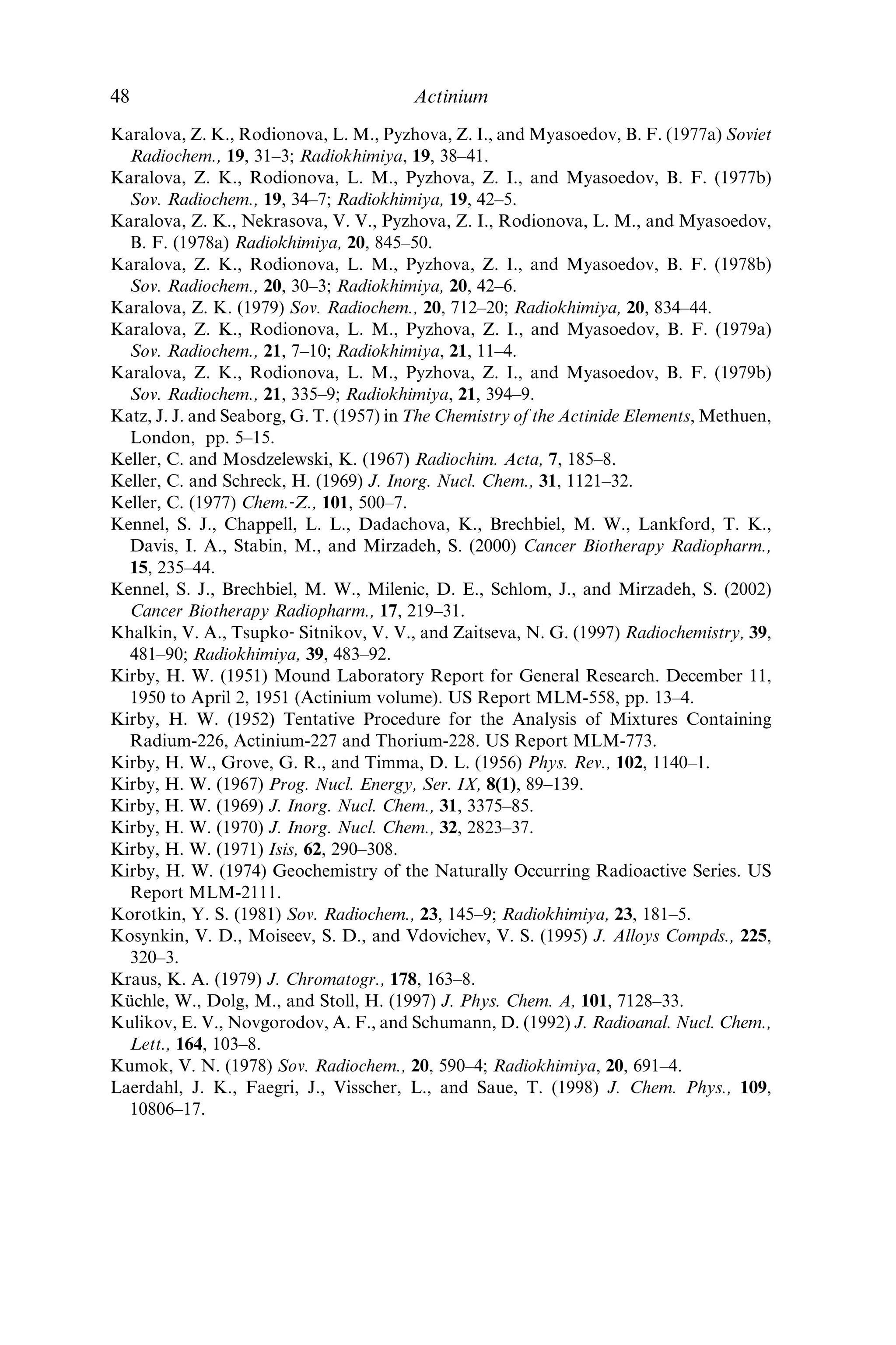 Geibert, W., Rutgers van der Loeff, M. M., Hanﬂand, C., and Dauelsberg, H.‐J. (2002)
Earth Planet. Sci. Lett., 198, 147–65.
Giesel, F. (1902) Ber. Dtsch. Chem. Ges., 35, 3608–11.
Giesel, F. (1903) Ber. Dtsch. Chem. Ges., 36, 342–7.
Giesel, F. (1904a) Ber. Dtsch. Chem. Ges., 37, 1696–9.
Giesel, F. (1904b) Ber. Dtsch. Chem. Ges., 37, 3963–6.
Giesel, F. (1905) Ber. Dtsch. Chem. Ges., 38, 775–8.
Gmelin (1942) Handbuch der Anorganischen Chemie, 8. Auﬂage, System‐Nummer 40,
Actinium und Isotope (MsTh2), Verlag Chemie, Berlin, (English translation by G. A.
Young (1954)). U.S. Report AEC‐tr‐l734.
Gmelin (1981) Handbook of Inorganic Chemistry, Actinium, 8th edn, System Number 40
Suppl. vol. 1, Springer‐Verlag, Berlin.
Godlewski, T. (1904–5) Nature, 71, 294–5.
Godlewski, T. (1905) Phil. Mag., 10, 35–45.
Gomm, P. J. and Eakins, I. D. (1966) The Determination of Actinium-227 in Urine. UK
Report AERE‐R 4972.
Gomm, P. J. and Eakins, J. D. (1968) Analyst, 93, 228–34.
Hagemann, F. (1950) J. Am. Chem. Soc., 72, 768–71.
Hagemann, F. T. (1954) The Chemistry of Actinium, in The Actinide Elements, Nat.
Nucl. En. Ser. Div. IV, 14A (eds. G. T. Seaborg and J. J. Katz), McGraw‐Hill, New
York, pp. 14–44.
Hahn, O. (1905) Jahrb. Radioaktivitat Elektronik, 2, 233–66.
Hahn, O. (1906a) Ber. Dtsch. Chem. Ges., 39, 1605–7.
Hahn, O. (1906b) Phys. Z., 7, 855–64.
Hahn, O. (1907) Ber. Dtsch. Chem. Ges., 40, 1462–9.
Hahn, O. (1908) Phys. Z., 9, 146–8.
Hahn, O. and Meitner, L. (1918) Phys. Z., 19, 208–18.
Hahn, O. and Erbacher, O. (1926) Phys. Z., 27, 531–3.
Heath, R. L. (1974) Gamma‐ray Spectrum Catalogue. Ge(Li) and Si(Li) Spectrometry.
US Report ANCR-1000-2, 3rd edn, vol. 2.
Heydemann, A. (1969) in Handbook of Geochemistry (ed. K. H. Wedepohl), Springer‐
Verlag, New York, vol. 1, pp. 276–412.
Hill, H. H. (1972) Chem. Phys. Lett., 16, 114–8.
Holden, N. E. (1977) Isotopic Composition of the Elements and Their Variation in Nature
– A Preliminary Report, BNL‐NCS–50605; (1979) Pure Appl. Chem., 52, 2371.
Horen, D. J. (1973) Nucl. Data Sheets, 10, 387–90.
Huys, D. and Baetsle´, L. H. (1967) Separation of 226
Ra, 227
Ac and 228
Th by Ion
Exchange. Belgian Report BLG 422.
Hyde, E. K., Perlman, I., and Seaborg, G. T. (1964) The Nuclear Properties of the Heavy
Elements, vol. 2, Prentice‐Hall, Englewood Cliffs, NJ, pp. 584–6.
Ihde, A. J. (1964) The Development of Modern Chemistry, Harper  Row, New York,
p. 492.
Jordan, K. C. and Blanke, B. C. (1967) in Standardization of Radionuclides, IAEA Proc.
Series STI/PUB/139. IAEA, Vienna, pp. 567–78.
Kahn, M. (1951) in Radioactivity Applied to Chemistry (eds. A. C. Wahl and N. A.
Bonner) Wiley, New York, pp. 403–33.
References 47
 