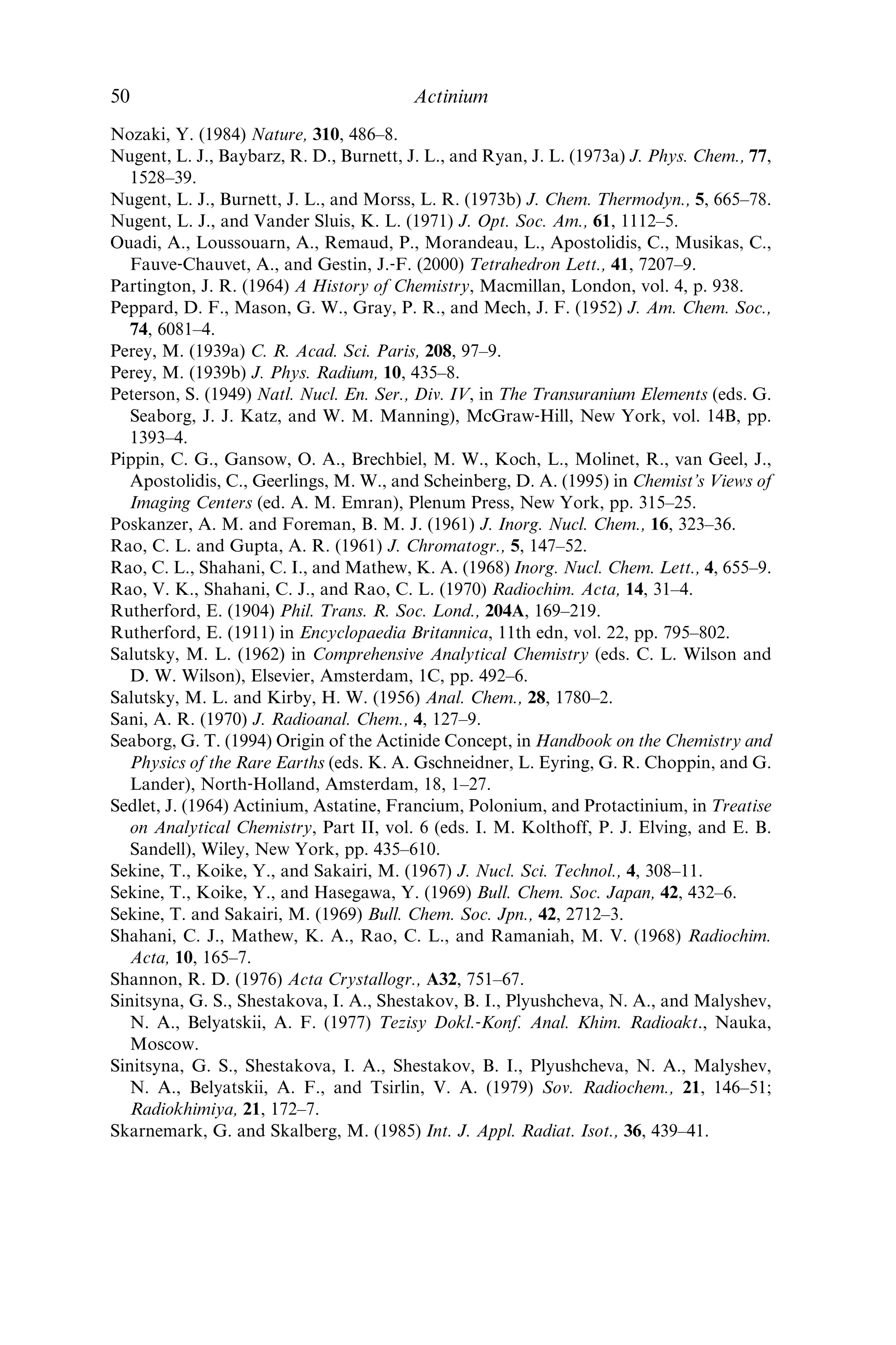 Lange, R. G. and Mastal, E. F. (1994) A tutorial review of radioisotope power systems
in A Critical Review of Space Nuclear Power and Propulsion, 1984–1993 (ed. M. S.
El‐Genk), American Institute of Physics, New York, pp. 1–20.
Lecoin, M., Perey, M., Riou, M., and Teillac, J. (1950) J. Phys. Radium., 11, 227–34.
Maly, J. (1969) J. Inorg. Nucl. Chem., 31, 1007–17.
Makarova, T. P., Sinitsyna, G. S., Stepanov, A. V., Shestakova, I. A., and Shestakov,
B. I. (1972) Sov. Radiochem., 14, 555–8; Radiokhimiya, 14, 538–41.
Makarova, T. P., Stepanov, A. V., and Shestakov, B. I. (1973) Russ. J. Inorg. Chem., 18,
783–785; Zh. Neorg. Khim., 18, 1845–9.
Makarova, T. P., Sinitsyna, G. S., Stepanov, A. V., Gritschenko, I. A., Shestakova, I. A.,
and Shestakov, B. I. (1974) Chem. Abs., 82, 176644.
Maples, C. (1973) Nucl. Data Sheets, 10, 643–71.
Marckwald, W. (1909) Am. Chem. J., 41, 515–57.
Martin, P., Hancock, G. J., Paulka, S., and Akber, R. A. (1995) Appl. Radiat. Isot., 46,
1065–70.
Matthias, B. T., Zachariasen, W. H., Webb, G. W., and Engelhardt, J. J. (1967) Phys.
Rev. Lett., 18, 781–4.
McDevitt, M. R., Ma, D., Lai, L. T., Simon, J., Borchardt, P., Frank, R. K., Wu, K.,
Pellegrini, V., Curcio, M. J., Miederer, M., Bander, N. H., and Scheinberg, D. A.
(2001) Science, 294, 1537–40.
Meggers, W. F., Fred, M., and Tomkins, F. S. (1951) J. Opt. Soc. Am., 41, 867–8.
Meggers, W. F. (1957) Spectrochim. Acta, 10, 195–200.
Meggers, W. F., Fred, M., and Tomkins, F. S. (1957) J. Res. NBS, 58, 297–315.
Mikhailichenko, A. I., Goryacheva, E. G., Aksenova, N. M., and Denisov, A. F. (1982)
Sov. Radiochem., 24, 173–5; Radiokhimiya, 24, 207–9.
Mikheev, N. B., Kamenskaya, A. N., Rumer, I. A., Kulyukhin, S. A., and Novichenko,
V. L. (1994) Radiokhimiya, 36, 160–2; Radiochemistry, 36, 173–5.
Mikheev, N. B., Veleshko, I. E., Kamenskaya, A. N., and Rumer, I. A. (1995) Radio-
khimiya, 37, 322–5; Radiochemistry, 37, 297–9.
Mitsugashira, T., Yamana, H., and Suzuki, S. (1977) Bull. Chem. Soc. Jpn, 50, 2913–6.
Moeller, T. and Kremers, H. E. (1945) Chem. Rev., 37, 97–159.
Moeller, T. (1963) The Chemistry of the Lanthanides, Reinhold, New York.
Monsecour, M., De Regge, P., and Demildt, A. (1973) Radiochem. Radioanal. Lett., 14,
365–71.
Monsecour, M., De Regge, P., Demildt, A., and Baetsle´, L. H. (1974) J. Inorg. Nucl.
Chem., 36, 719–23.
Monsecour, M. and De Regge, P. (1975) J. Inorg. Nucl. Chem., 37, 1841–3.
Mosdzelewski, K. (1966) Die Extraktion der Elemente Radium, Actinium, Protactinium,
Americium, und Curium mit 8‐Hydroxychinolin, Thesis. German Report KFK–432.
Moutte, A. and Guillaumont, R. (1969) Rev. Chim. Mine´r., 6, 603–10.
Nelson, F. (1964) J. Chromatogr., 16, 538–40.
Nikula, T. K., McDevitt, M. R., Finn, R. D., Wu, C., Kozak, R. W., Garmestani, K.,
Brechbiel, M. W., Curcio, M. J., Pippin, C. G., Tiffany‐Jones, L., Geerlings, M. W.,
Sr., Apostolidis, C., Molinet, R., Geerlings, M. W. Jr., Gansow, O. A., and Schein-
berg, D. A. (1999) J. Nucl. Med., 40, 166–76.
Novikova, G. I., Volkova, E. A., Gol’din, L. L., Ziv, D. M., and Tret’yakov, E. F. (1960)
Sov. Phys. JETP, 37, 663–9; Zh. Eks. Teor. Fiz., 37, 928–37.
References 49
 