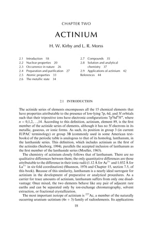 CHAPTER TWO
ACTINIUM
H. W. Kirby and L. R. Morss
2.1 INTRODUCTION
The actinide series of elements encompasses all the 15 chemical elements that
have properties attributable to the presence of low‐lying 7p, 6d, and 5f orbitals
such that their tripositive ions have electronic conﬁgurations 7p0
6d0
5fn
, where
n ¼ 0,1,2,. . .,14. According to this deﬁnition, actinium, element 89, is the ﬁrst
member of the actinide series of elements, although it has no 5f electrons in its
metallic, gaseous, or ionic forms. As such, its position in group 3 (in current
IUPAC terminology) or group 3B (commonly used in some American text-
books) of the periodic table is analogous to that of its homolog, lanthanum, in
the lanthanide series. This deﬁnition, which includes actinium as the ﬁrst of
the actinides (Seaborg, 1994), parallels the accepted inclusion of lanthanum as
the ﬁrst member of the lanthanide series (Moeller, 1963).
The chemistry of actinium closely follows that of lanthanum. There are no
qualitative differences between them; the only quantitative differences are those
attributable to the difference in their ionic radii (1.12 A˚ for Ac3þ
and 1.032 A˚ for
La3þ
in six‐fold coordination) (Shannon, 1976 and Chapter 15, section 7.5, of
this book). Because of this similarity, lanthanum is a nearly ideal surrogate for
actinium in the development of preparative or analytical procedures. As a
carrier for trace amounts of actinium, lanthanum suffers from only one disad-
vantage: Once mixed, the two elements behave like any pair of adjacent rare
earths and can be separated only by ion‐exchange chromatography, solvent
extraction, or fractional crystallization.
The most important isotope of actinium is 227
Ac, a member of the naturally
occurring uranium–actinium (4n þ 3) family of radioelements. Its applications
2.1 Introduction 18
2.2 Nuclear properties 20
2.3 Occurrence in nature 26
2.4 Preparation and puriﬁcation 27
2.5 Atomic properties 33
2.6 The metallic state 34
2.7 Compounds 35
2.8 Solution and analytical
chemistry 37
2.9 Applications of actinium 42
References 44
18
 