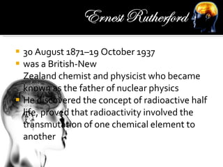 30 August 1871–19 October 1937 was a British-New Zealand chemist and physicist who became known as the father of nuclear physics He discovered the concept of radioactive half life, proved that radioactivity involved the transmutation of one chemical element to another 