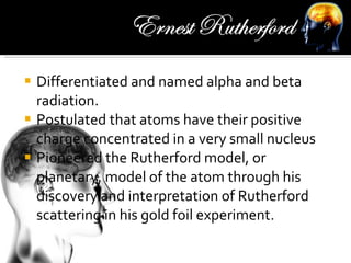 Differentiated and named alpha and beta radiation. Postulated that atoms have their positive charge concentrated in a very small nucleus Pioneered the Rutherford model, or planetary, model of the atom through his discovery and interpretation of Rutherford scattering in his gold foil experiment. 