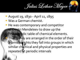 August 19, 1830 - April 11, 1895 Was a German chemist. He was contemporary and competitor of Dmitri Mendeleev to draw up the first periodic table of chemical elements.  That if they are arranged in the order of their atomic weights they fall into groups in which similar chemical and physical properties are repeated at periodic intervals 