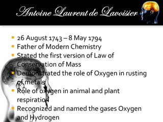 26 August 1743 – 8 May 1794 Father of Modern Chemistry Stated the first version of Law of Conservation of Mass Demonstrated the role of Oxygen in rusting of metals Role of oxygen in animal and plant respiration Recognized and named the gases Oxygen and Hydrogen 