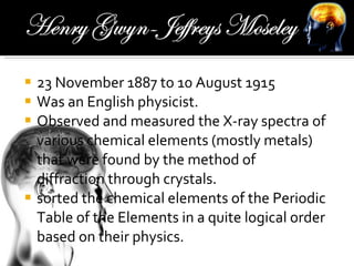 23 November 1887 to 10 August 1915  Was an English physicist. Observed and measured the X-ray spectra of various chemical elements (mostly metals) that were found by the method of diffraction through crystals. sorted the chemical elements of the Periodic Table of the Elements in a quite logical order based on their physics. 