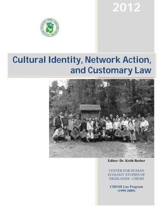 2012



Cultural Identity, Network Action,
              and Customary Law




                       Editor: Dr. Keith Barber

                       CENTER FOR HUMAN
                       ECOLOGY STUDIES OF
                        HIGHLANDS - CHESH

                        CHESH Lao Program
                           (1999-2009)
 