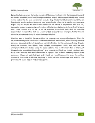 Q4 2009 Economic Briefing
_____________________________________________________________________________________________
Banks: Finally there remain the banks, where the GFC started. I will not revisit the toxic asset issue and
the efficacy of the bank rescue plans, having covered that in detail in the previous briefing, other than to
remind readers that the toxic assets remain toxic, the drag effect on bank balance sheets and thus on
fresh lending remains, and that despite the huge recapitalization efforts the G2 banking system remains
fragile. This also means that the financial sector will not rebuild its employment base that fast,
suppressing services employment growth; neither will its tax contribution rise to former levels for some
time. That’s a further drag on the US and UK economies in particular, which built an unhealthy
dependent on finance in New York and London for both taxes and white collar jobs. Neither financial
centre has a ready replacement for either the taxes or jobs lost.

What I do want to highlight is the next problem- the consumer, and commercial real estate. Given the
GFC has moved beyond its financial crisis roots and taken down the consumer, banks with large books of
consumer loans, auto and credit cards loans are in the frontline for the next wave of rising defaults.
Historically, consumer loan defaults have followed unemployment closely, and given the dire
unemployment situation that’s a worry. The largest US banks most at risk here are Bank of America, JP
Morgan (having acquired Washington Mutual’s large consumer portfolio), and Citibank (see Figure VII);
but of course there are many more smaller banks as exposed. Most UK banks are heavily exposed to the
consumer. I have not looked at Spain and Ireland, but I would assume the same. In addition,
commercial real estate is only now beginning to suffer, as debt is rolled over and landlords face
problems with severe drops in yields and occupancy.




25 November 2009                                                                                        10
 