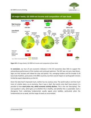 Q4 2009 Economic Briefing
_____________________________________________________________________________________________




Figure VII: US major banks, Q3 2009 net income and composition of loan book.


In conclusion, our tour of core economic indicators in the G3 economies does little to support the
extraordinary performance of the markets and continued optimism. The GFC was not just a bad dream.
Signs are that recovery will indeed be slow and painful. Yes, emerging markets and the broader G-20
base looks healthier, particularly in the BRIC countries, but their overall impact on world growth remains
limited by export dependency on the G3.

Given the data hasn’t improved much, neither has my cautious view. The world really is not that much
more of a better place, as an economy, than it was in April. But events since April have proven it is
possible to have asset prices rise, whilst economic activity declines. This is the real ‘decoupling’. The
core question is why, which gets us to whether this is healthy, and whether this is sustainable. Such a
divergence from underlying fundamentals usually signals price bubbles, particularly when the
fundamentals are so weak, and the range of assets so uncorrelated.




25 November 2009                                                                                      11
 