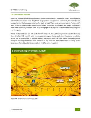 Q4 2009 Economic Briefing
_____________________________________________________________________________________________

The Unreal Asset Markets

Given the collapse of investment confidence only a short while back, one would expect investors would
return to low risk assets when they finally let go of their cash positions. Perversely, the riskiest assets
have performed the best, a correctly labeled ‘dash for trash’ from early summer onwards. Punters didn’t
seem to find my previous jokes about buying Citibank funny-they actually went and bought it-along with
every other technically insolvent bank. Risky emerging markets equities have almost doubled, along with
everything else.

Bonds: That’s not to say low risk assets haven’t done well. The US treasury market has attracted large
flows-80 billion USD from US retail investors alone this year. Just as well, given the volume of debt the
US has had to issue to fund its stimulus. Despite the bluster about the rising risks of holding the dollar,
foreigners including the Chinese have continued to buy treasuries. Demand has been so strong for the
latest issue of short duration treasuries their yield has turned negative!




Figure VIII: Bond market performance, 2009.




25 November 2009                                                                                       12
 