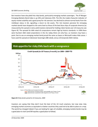 Q4 2009 Economic Briefing
_____________________________________________________________________________________________
But investors have also piled into risky bonds, particularly emerging markets sovereigns. The JP Morgan
Emerging Markets Bond Index is up 24% and Indonesia 35%. The VIX, the traders favourite indicator of
equity market volatility and a good proxy for risk aversion, has declined to almost normal levels from the
meltdown status in Q1, signalling a return to risk assets. The risk investors perceive for emerging
markets bonds have dropped to the same level as those of the best blue chips of corporate America (as
measured by the spread or extra yield investors demand for holding riskier bonds over US treasuries-see
Figure IX). The spreads for AAA rated US corporations remain high by historic standards. In 1994 there
were fourteen AAA rated corporations in the US, today there are only four, so investors may have a
point. But to see an emerging market bond priced the same as Exxon or Microsoft makes little sense. I
have used the spread on Indonesian Sovereigns (BB rated), versus US Corporate AAA’s below.




Figure IX: Risky bonds spread to US treasuries, 2009


Investors are saying that they don’t trust the best of the US much anymore, but now view risky
emerging market countries as equivalent or better-countries they used not to be able to place on a map.
The world has changed indeed. If you are looking for signs of a bubble, emerging markets bonds may be
a good place to start (and EM equities a good place to follow).


25 November 2009                                                                                      13
 