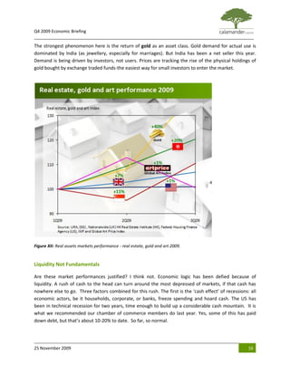 Q4 2009 Economic Briefing
_____________________________________________________________________________________________
The strongest phenomenon here is the return of gold as an asset class. Gold demand for actual use is
dominated by India (as jewellery, especially for marriages). But India has been a net seller this year.
Demand is being driven by investors, not users. Prices are tracking the rise of the physical holdings of
gold bought by exchange traded funds-the easiest way for small investors to enter the market.




Figure XII: Real assets markets performance - real estate, gold and art 2009.


Liquidity Not Fundamentals

Are these market performances justified? I think not. Economic logic has been defied because of
liquidity. A rush of cash to the head can turn around the most depressed of markets, if that cash has
nowhere else to go. Three factors combined for this rush. The first is the ‘cash effect’ of recessions: all
economic actors, be it households, corporate, or banks, freeze spending and hoard cash. The US has
been in technical recession for two years, time enough to build up a considerable cash mountain. It is
what we recommended our chamber of commerce members do last year. Yes, some of this has paid
down debt, but that’s about 10-20% to date. So far, so normal.




25 November 2009                                                                                       16
 